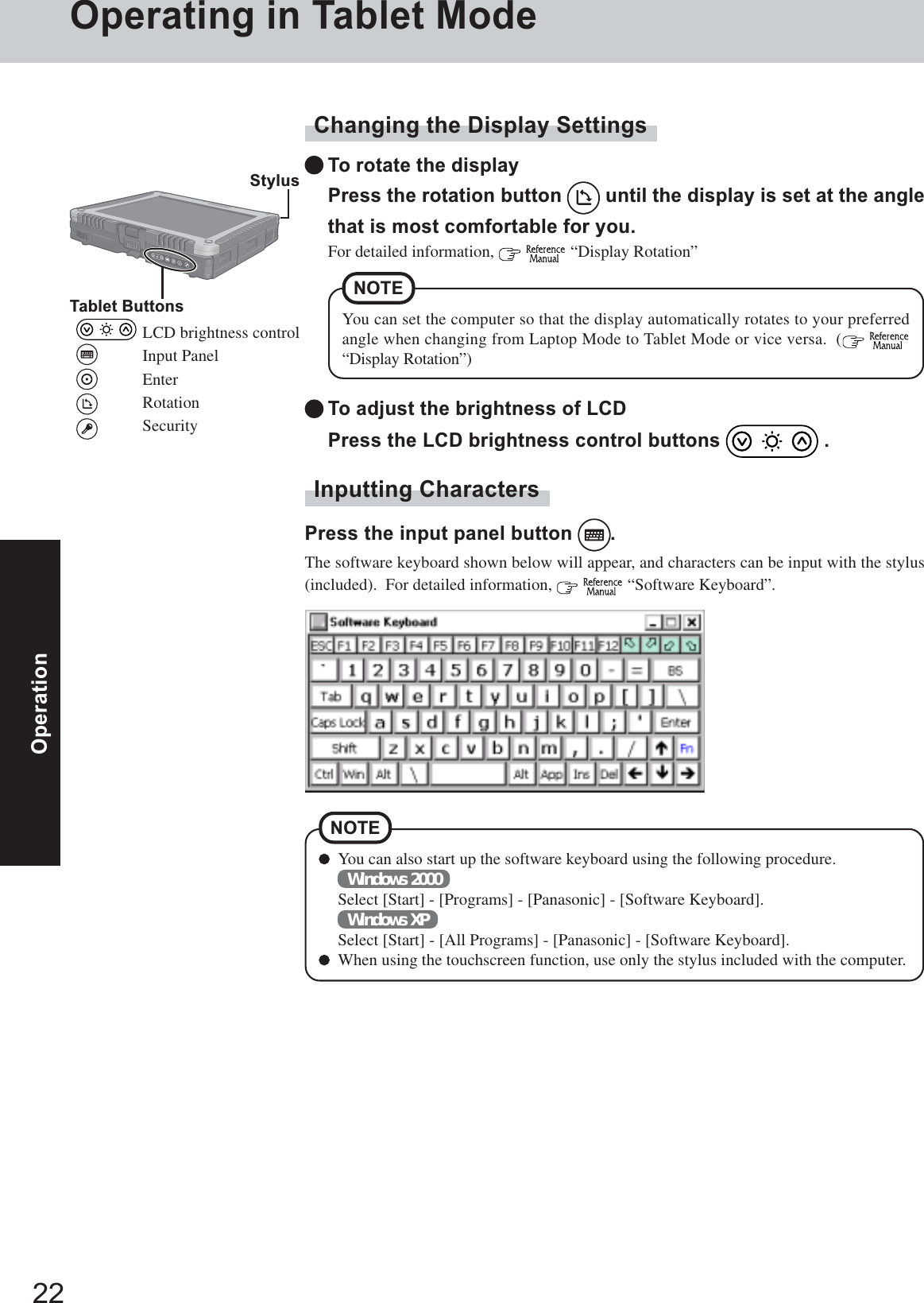 22OperationYou can also start up the software keyboard using the following procedure.Windows 2000Select [Start] - [Programs] - [Panasonic] - [Software Keyboard].Windows XPSelect [Start] - [All Programs] - [Panasonic] - [Software Keyboard].When using the touchscreen function, use only the stylus included with the computer.NOTEChanging the Display SettingsTo rotate the displayPress the rotation button   until the display is set at the anglethat is most comfortable for you.For detailed information,    “Display Rotation”Inputting CharactersPress the input panel button  .The software keyboard shown below will appear, and characters can be input with the stylus(included).  For detailed information,    “Software Keyboard”.To adjust the brightness of LCDPress the LCD brightness control buttons   .You can set the computer so that the display automatically rotates to your preferredangle when changing from Laptop Mode to Tablet Mode or vice versa.  (  “Display Rotation”)NOTE StylusTablet ButtonsLCD brightness controlInput PanelEnterRotationSecurityOperating in Tablet Mode