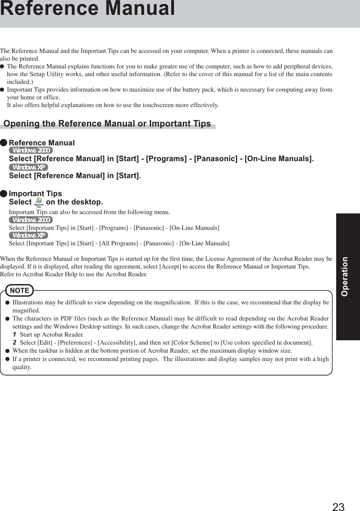 23OperationOperationIllustrations may be difficult to view depending on the magnification.  If this is the case, we recommend that the display bemagnified.The characters in PDF files (such as the Reference Manual) may be difficult to read depending on the Acrobat Readersettings and the Windows Desktop settings. In such cases, change the Acrobat Reader settings with the following procedure.1Start up Acrobat Reader.2Select [Edit] - [Preferences] - [Accessibility], and then set [Color Scheme] to [Use colors specified in document].When the taskbar is hidden at the bottom portion of Acrobat Reader, set the maximum display window size.If a printer is connected, we recommend printing pages.  The illustrations and display samples may not print with a highquality.NOTEReference ManualThe Reference Manual and the Important Tips can be accessed on your computer. When a printer is connected, these manuals canalso be printed.The Reference Manual explains functions for you to make greater use of the computer, such as how to add peripheral devices,how the Setup Utility works, and other useful information. (Refer to the cover of this manual for a list of the main contentsincluded.)Important Tips provides information on how to maximize use of the battery pack, which is necessary for computing away fromyour home or office.It also offers helpful explanations on how to use the touchscreen more effectively.Opening the Reference Manual or Important TipsReference ManualWindows 2000Select [Reference Manual] in [Start] - [Programs] - [Panasonic] - [On-Line Manuals].Windows XPSelect [Reference Manual] in [Start].Important TipsSelect   on the desktop.Important Tips can also be accessed from the following menu.Windows 2000Select [Important Tips] in [Start] - [Programs] - [Panasonic] - [On-Line Manuals]Windows XPSelect [Important Tips] in [Start] - [All Programs] - [Panasonic] - [On-Line Manuals]When the Reference Manual or Important Tips is started up for the first time, the License Agreement of the Acrobat Reader may bedisplayed. If it is displayed, after reading the agreement, select [Accept] to access the Reference Manual or Important Tips.Refer to Acrobat Reader Help to use the Acrobat Reader.