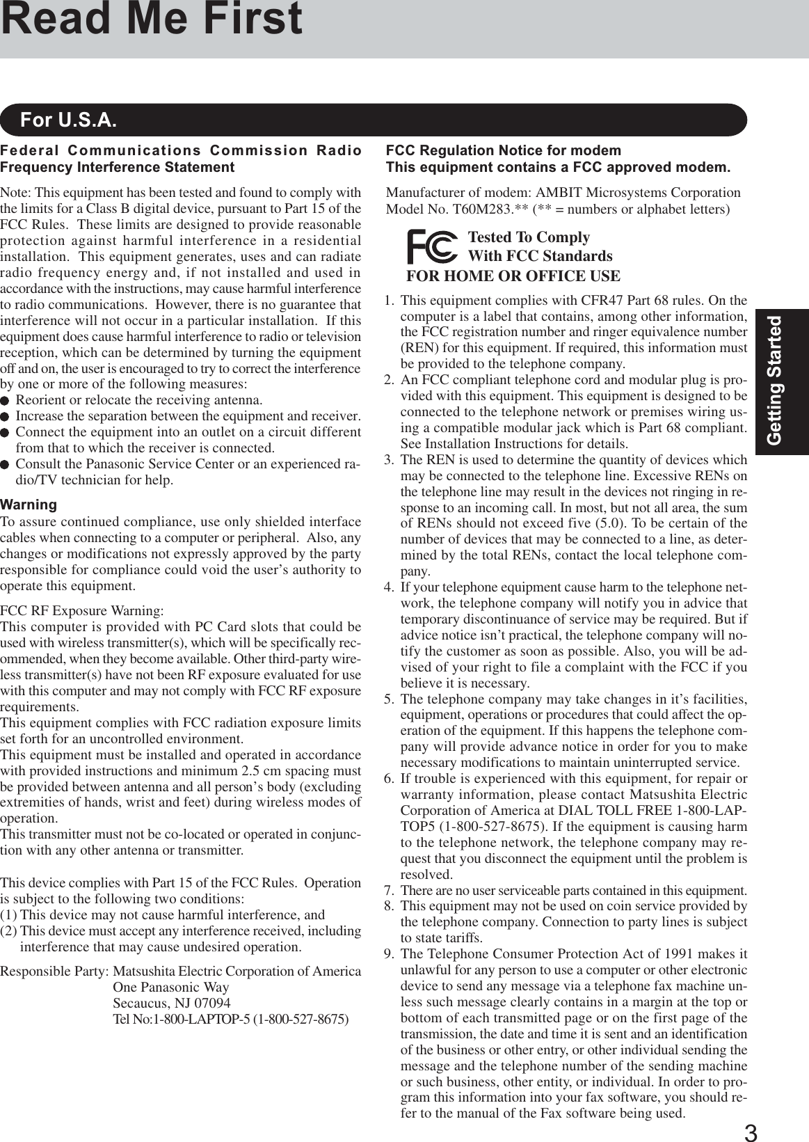 3Getting StartedRead Me FirstFederal Communications Commission RadioFrequency Interference StatementNote: This equipment has been tested and found to comply withthe limits for a Class B digital device, pursuant to Part 15 of theFCC Rules.  These limits are designed to provide reasonableprotection against harmful interference in a residentialinstallation.  This equipment generates, uses and can radiateradio frequency energy and, if not installed and used inaccordance with the instructions, may cause harmful interferenceto radio communications.  However, there is no guarantee thatinterference will not occur in a particular installation.  If thisequipment does cause harmful interference to radio or televisionreception, which can be determined by turning the equipmentoff and on, the user is encouraged to try to correct the interferenceby one or more of the following measures:Reorient or relocate the receiving antenna.Increase the separation between the equipment and receiver.Connect the equipment into an outlet on a circuit differentfrom that to which the receiver is connected.Consult the Panasonic Service Center or an experienced ra-dio/TV technician for help.WarningTo assure continued compliance, use only shielded interfacecables when connecting to a computer or peripheral.  Also, anychanges or modifications not expressly approved by the partyresponsible for compliance could void the user’s authority tooperate this equipment.FCC RF Exposure Warning:This computer is provided with PC Card slots that could beused with wireless transmitter(s), which will be specifically rec-ommended, when they become available. Other third-party wire-less transmitter(s) have not been RF exposure evaluated for usewith this computer and may not comply with FCC RF exposurerequirements.This equipment complies with FCC radiation exposure limitsset forth for an uncontrolled environment.This equipment must be installed and operated in accordancewith provided instructions and minimum 2.5 cm spacing mustbe provided between antenna and all person’s body (excludingextremities of hands, wrist and feet) during wireless modes ofoperation.This transmitter must not be co-located or operated in conjunc-tion with any other antenna or transmitter.This device complies with Part 15 of the FCC Rules.  Operationis subject to the following two conditions:(1) This device may not cause harmful interference, and(2) This device must accept any interference received, includinginterference that may cause undesired operation.Responsible Party: Matsushita Electric Corporation of AmericaOne Panasonic WaySecaucus, NJ 07094Tel No:1-800-LAPTOP-5 (1-800-527-8675)For U.S.A.1. This equipment complies with CFR47 Part 68 rules. On thecomputer is a label that contains, among other information,the FCC registration number and ringer equivalence number(REN) for this equipment. If required, this information mustbe provided to the telephone company.2. An FCC compliant telephone cord and modular plug is pro-vided with this equipment. This equipment is designed to beconnected to the telephone network or premises wiring us-ing a compatible modular jack which is Part 68 compliant.See Installation Instructions for details.3. The REN is used to determine the quantity of devices whichmay be connected to the telephone line. Excessive RENs onthe telephone line may result in the devices not ringing in re-sponse to an incoming call. In most, but not all area, the sumof RENs should not exceed five (5.0). To be certain of thenumber of devices that may be connected to a line, as deter-mined by the total RENs, contact the local telephone com-pany.4. If your telephone equipment cause harm to the telephone net-work, the telephone company will notify you in advice thattemporary discontinuance of service may be required. But ifadvice notice isn’t practical, the telephone company will no-tify the customer as soon as possible. Also, you will be ad-vised of your right to file a complaint with the FCC if youbelieve it is necessary.5. The telephone company may take changes in it’s facilities,equipment, operations or procedures that could affect the op-eration of the equipment. If this happens the telephone com-pany will provide advance notice in order for you to makenecessary modifications to maintain uninterrupted service.6. If trouble is experienced with this equipment, for repair orwarranty information, please contact Matsushita ElectricCorporation of America at DIAL TOLL FREE 1-800-LAP-TOP5 (1-800-527-8675). If the equipment is causing harmto the telephone network, the telephone company may re-quest that you disconnect the equipment until the problem isresolved.7.There are no user serviceable parts contained in this equipment.8. This equipment may not be used on coin service provided bythe telephone company. Connection to party lines is subjectto state tariffs.9. The Telephone Consumer Protection Act of 1991 makes itunlawful for any person to use a computer or other electronicdevice to send any message via a telephone fax machine un-less such message clearly contains in a margin at the top orbottom of each transmitted page or on the first page of thetransmission, the date and time it is sent and an identificationof the business or other entry, or other individual sending themessage and the telephone number of the sending machineor such business, other entity, or individual. In order to pro-gram this information into your fax software, you should re-fer to the manual of the Fax software being used.FCC Regulation Notice for modemThis equipment contains a FCC approved modem.Manufacturer of modem: AMBIT Microsystems CorporationModel No. T60M283.** (** = numbers or alphabet letters)FOR HOME OR OFFICE USETested To ComplyWith FCC Standards