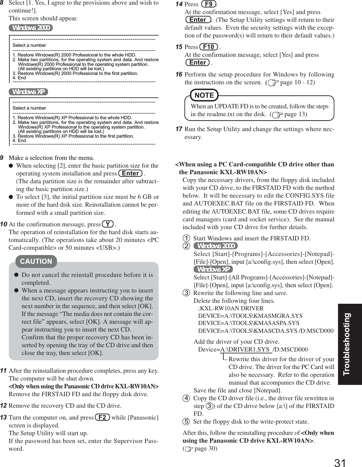 31Troubleshooting8Select [1. Yes, I agree to the provisions above and wish tocontinue!].This screen should appear.Windows 2000&lt;When using a PC Card-compatible CD drive other thanthe Panasonic KXL-RW10AN&gt;Copy the necessary drivers, from the floppy disk includedwith your CD drive, to the FIRSTAID FD with the methodbelow.  It will be necessary to edit the CONFIG.SYS fileand AUTOEXEC.BAT file on the FIRSTAID FD.  Whenediting the AUTOEXEC.BAT file, some CD drives requirecard managers (card and socket service).  See the manualincluded with your CD drive for further details.1Start Windows and insert the FIRSTAID FD.2Windows 2000Select [Start]-[Programs]-[Accessories]-[Notepad]-[File]-[Open], input [a:\config.sys], then select [Open].Windows XPSelect [Start]-[All Programs]-[Accessories]-[Notepad]-[File]-[Open], input [a:\config.sys], then select [Open].3Rewrite the following line and save.Delete the following four lines.;KXL-RW10AN DRIVERDEVICE=A:\TOOLS\KMASMGRA.SYSDEVICE=A:\TOOLS\KMASASPA.SYSDEVICE=A:\TOOLS\KMASCDA.SYS /D:MSCD000Add the driver of your CD drive.Device=A:\DRIVER1.SYS  /D:MSCD000Rewrite this driver for the driver of yourCD drive. The driver for the PC Card willalso be necessary.  Refer to the operationmanual that accompanies the CD drive.Save the file and close [Notepad].4Copy the CD driver file (i.e., the driver file rewritten instep  3 ) of the CD drive below [a:\] of the FIRSTAIDFD.5Set the floppy disk to the write-protect state.After this, follow the reinstalling procedure of &lt;Only whenusing the Panasonic CD drive KXL-RW10AN&gt;.( page 30)When an UPDATE FD is to be created, follow the stepsin the readme.txt on the disk.  ( page 13)NOTE---------------------------------------------------------------------Select a number---------------------------------------------------------------------1. Restore Windows(R) 2000 Professional to the whole HDD.2. Make two partitions, for the operating system and data. And restoreWindows(R) 2000 Professional to the operating system partition.(All existing partitions on HDD will be lost.)3. Restore Windows(R) 2000 Professional to the first partition.4. End------------------------------------------------------------------------------------------------------------------------------------------Select a number---------------------------------------------------------------------1. Restore Windows(R) XP Professional to the whole HDD.2. Make two partitions, for the operating system and data. And restoreWindows(R) XP Professional to the operating system partition.(All existing partitions on HDD will be lost.)3. Restore Windows(R) XP Professional to the first partition.4. End---------------------------------------------------------------------Windows XP9Make a selection from the menu.When selecting [2], enter the basic partition size for theoperating system installation and press   Enter   .(The data partition size is the remainder after subtract-ing the basic partition size.)To select [3], the initial partition size must be 6 GB ormore of the hard disk size. Reinstallation cannot be per-formed with a small partition size.10 At the confirmation message, press   Y   .The operation of reinstallation for the hard disk starts au-tomatically. (The operations take about 20 minutes &lt;PCCard-compatible&gt; or 50 minutes &lt;USB&gt;.)Do not cancel the reinstall procedure before it iscompleted.When a message appears instructing you to insertthe next CD, insert the recovery CD showing thenext number in the sequence, and then select [OK].If the message “The media does not contain the cor-rect file” appears, select [OK]. A message will ap-pear instructing you to insert the next CD.Confirm that the proper recovery CD has been in-serted by opening the tray of the CD drive and thenclose the tray, then select [OK].CAUTION14 Press    F9  .At the confirmation message, select [Yes] and press   Enter   .  (The Setup Utility settings will return to theirdefault values.  Even the security settings with the excep-tion of the password(s) will return to their default values.)15 Press   F10   .At the confirmation message, select [Yes] and press   Enter   .16 Perform the setup procedure for Windows by followingthe instructions on the screen.  ( page 10 - 12)17 Run the Setup Utility and change the settings where nec-essary.11 After the reinstallation procedure completes, press any key.The computer will be shut down.&lt;Only when using the Panasonic CD drive KXL-RW10AN&gt;Remove the FIRSTAID FD and the floppy disk drive.12 Remove the recovery CD and the CD drive.13 Turn the computer on, and press   F2   while [Panasonic]screen is displayed.The Setup Utility will start up.If the password has been set, enter the Supervisor Pass-word.