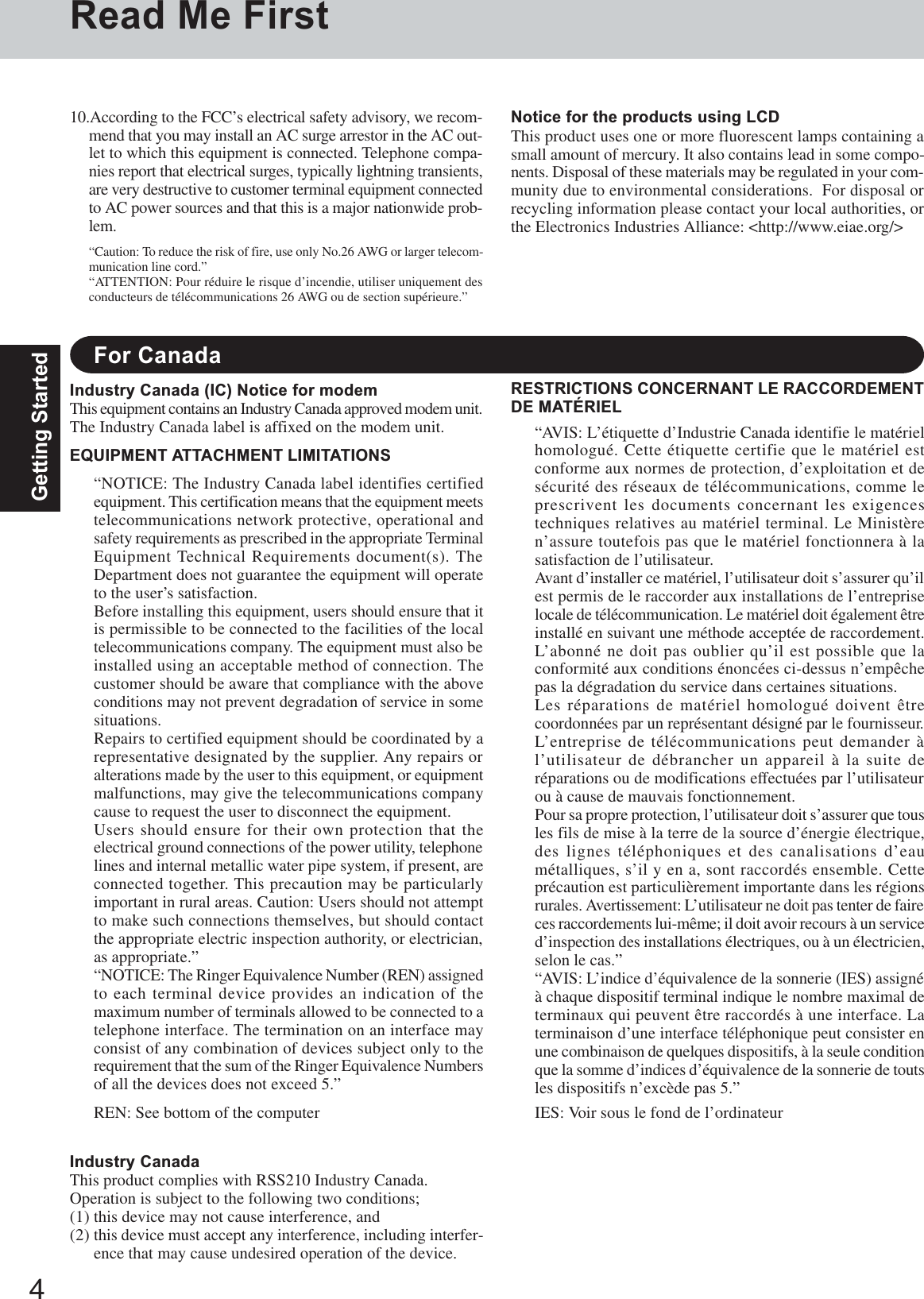 4Getting StartedRead Me FirstFor CanadaIndustry Canada (IC) Notice for modemThis equipment contains an Industry Canada approved modem unit.The Industry Canada label is affixed on the modem unit.EQUIPMENT ATTACHMENT LIMITATIONS“NOTICE: The Industry Canada label identifies certifiedequipment. This certification means that the equipment meetstelecommunications network protective, operational andsafety requirements as prescribed in the appropriate TerminalEquipment Technical Requirements document(s). TheDepartment does not guarantee the equipment will operateto the user’s satisfaction.Before installing this equipment, users should ensure that itis permissible to be connected to the facilities of the localtelecommunications company. The equipment must also beinstalled using an acceptable method of connection. Thecustomer should be aware that compliance with the aboveconditions may not prevent degradation of service in somesituations.Repairs to certified equipment should be coordinated by arepresentative designated by the supplier. Any repairs oralterations made by the user to this equipment, or equipmentmalfunctions, may give the telecommunications companycause to request the user to disconnect the equipment.Users should ensure for their own protection that theelectrical ground connections of the power utility, telephonelines and internal metallic water pipe system, if present, areconnected together. This precaution may be particularlyimportant in rural areas. Caution: Users should not attemptto make such connections themselves, but should contactthe appropriate electric inspection authority, or electrician,as appropriate.”“NOTICE: The Ringer Equivalence Number (REN) assignedto each terminal device provides an indication of themaximum number of terminals allowed to be connected to atelephone interface. The termination on an interface mayconsist of any combination of devices subject only to therequirement that the sum of the Ringer Equivalence Numbersof all the devices does not exceed 5.”REN: See bottom of the computerRESTRICTIONS CONCERNANT LE RACCORDEMENTDE MATÉRIEL“AVIS: L’étiquette d’Industrie Canada identifie le matérielhomologué. Cette étiquette certifie que le matériel estconforme aux normes de protection, d’exploitation et desécurité des réseaux de télécommunications, comme leprescrivent les documents concernant les exigencestechniques relatives au matériel terminal. Le Ministèren’assure toutefois pas que le matériel fonctionnera à lasatisfaction de l’utilisateur.Avant d’installer ce matériel, l’utilisateur doit s’assurer qu’ilest permis de le raccorder aux installations de l’entrepriselocale de télécommunication. Le matériel doit également êtreinstallé en suivant une méthode acceptée de raccordement.L’abonné ne doit pas oublier qu’il est possible que laconformité aux conditions énoncées ci-dessus n’empêchepas la dégradation du service dans certaines situations.Les réparations de matériel homologué doivent êtrecoordonnées par un représentant désigné par le fournisseur.L’entreprise de télécommunications peut demander àl’utilisateur de débrancher un appareil à la suite deréparations ou de modifications effectuées par l’utilisateurou à cause de mauvais fonctionnement.Pour sa propre protection, l’utilisateur doit s’assurer que tousles fils de mise à la terre de la source d’énergie électrique,des lignes téléphoniques et des canalisations d’eaumétalliques, s’il y en a, sont raccordés ensemble. Cetteprécaution est particulièrement importante dans les régionsrurales. Avertissement: L’utilisateur ne doit pas tenter de faireces raccordements lui-même; il doit avoir recours à un serviced’inspection des installations électriques, ou à un électricien,selon le cas.”“AVIS: L’indice d’équivalence de la sonnerie (IES) assignéà chaque dispositif terminal indique le nombre maximal determinaux qui peuvent être raccordés à une interface. Laterminaison d’une interface téléphonique peut consister enune combinaison de quelques dispositifs, à la seule conditionque la somme d’indices d’équivalence de la sonnerie de toutsles dispositifs n’excède pas 5.”IES: Voir sous le fond de l’ordinateur10.According to the FCC’s electrical safety advisory, we recom-mend that you may install an AC surge arrestor in the AC out-let to which this equipment is connected. Telephone compa-nies report that electrical surges, typically lightning transients,are very destructive to customer terminal equipment connectedto AC power sources and that this is a major nationwide prob-lem.“Caution: To reduce the risk of fire, use only No.26 AWG or larger telecom-munication line cord.”“ATTENTION: Pour réduire le risque d’incendie, utiliser uniquement desconducteurs de télécommunications 26 AWG ou de section supérieure.”Notice for the products using LCDThis product uses one or more fluorescent lamps containing asmall amount of mercury. It also contains lead in some compo-nents. Disposal of these materials may be regulated in your com-munity due to environmental considerations.  For disposal orrecycling information please contact your local authorities, orthe Electronics Industries Alliance: &lt;http://www.eiae.org/&gt;Industry CanadaThis product complies with RSS210 Industry Canada.Operation is subject to the following two conditions;(1) this device may not cause interference, and(2) this device must accept any interference, including interfer-ence that may cause undesired operation of the device.