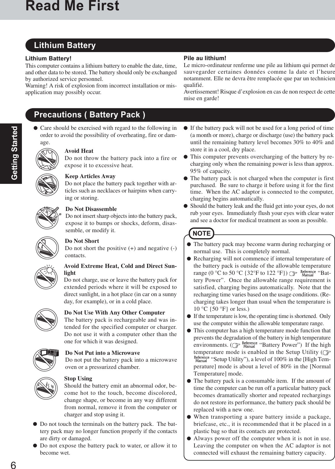 6Getting StartedPrecautions ( Battery Pack )NOTEThe battery pack may become warm during recharging ornormal use.  This is completely normal.Recharging will not commence if internal temperature ofthe battery pack is outside of the allowable temperaturerange (0 °C to 50 °C {32°F to 122 °F})      “Bat-tery Power”.  Once the allowable range requirement issatisfied, charging begins automatically.  Note that therecharging time varies based on the usage conditions. (Re-charging takes longer than usual when the temperature is10 °C {50 °F} or less.)If the temperature is low, the operating time is shortened.  Onlyuse the computer within the allowable temperature range.This computer has a high temperature mode function thatprevents the degradation of the battery in high temperatureenvironments. (   “Battery Power”)  If the hightemperature mode is enabled in the Setup Utility ( “Setup Utility”), a level of 100% in the [High Tem-perature] mode is about a level of 80% in the [NormalTemperature] mode.The battery pack is a consumable item.  If the amount oftime the computer can be run off a particular battery packbecomes dramatically shorter and repeated rechargingsdo not restore its performance, the battery pack should bereplaced with a new one.When transporting a spare battery inside a package,briefcase, etc., it is recommended that it be placed in aplastic bag so that its contacts are protected.Always power off the computer when it is not in use.Leaving the computer on when the AC adaptor is notconnected will exhaust the remaining battery capacity.Care should be exercised with regard to the following inorder to avoid the possibility of overheating, fire or dam-age.Avoid HeatDo not throw the battery pack into a fire orexpose it to excessive heat.Do Not DisassembleDo not insert sharp objects into the battery pack,expose it to bumps or shocks, deform, disas-semble, or modify it.Do Not ShortDo not short the positive (+) and negative (-)contacts.Do Not Put into a MicrowaveDo not put the battery pack into a microwaveoven or a pressurized chamber.Avoid Extreme Heat, Cold and Direct Sun-lightDo not charge, use or leave the battery pack forextended periods where it will be exposed todirect sunlight, in a hot place (in car on a sunnyday, for example), or in a cold place.Keep Articles AwayDo not place the battery pack together with ar-ticles such as necklaces or hairpins when carry-ing or storing.If the battery pack will not be used for a long period of time(a month or more), charge or discharge (use) the battery packuntil the remaining battery level becomes 30% to 40% andstore it in a cool, dry place.This computer prevents overcharging of the battery by re-charging only when the remaining power is less than approx.95% of capacity.The battery pack is not charged when the computer is firstpurchased.  Be sure to charge it before using it for the firsttime.  When the AC adaptor is connected to the computer,charging begins automatically.Should the battery leak and the fluid get into your eyes, do notrub your eyes.  Immediately flush your eyes with clear waterand see a doctor for medical treatment as soon as possible.Stop UsingShould the battery emit an abnormal odor, be-come hot to the touch, become discolored,change shape, or become in any way differentfrom normal, remove it from the computer orcharger and stop using it.Do Not Use With Any Other ComputerThe battery pack is rechargeable and was in-tended for the specified computer or charger.Do not use it with a computer other than theone for which it was designed.Do not touch the terminals on the battery pack.  The bat-tery pack may no longer function properly if the contactsare dirty or damaged.Do not expose the battery pack to water, or allow it tobecome wet.Read Me FirstLithium Battery!This computer contains a lithium battery to enable the date, time,and other data to be stored. The battery should only be exchangedby authorized service personnel.Warning! A risk of explosion from incorrect installation or mis-application may possibly occur.Lithium BatteryPile au lithium!Le micro-ordinateur renferme une pile au lithium qui permet desauvegarder certaines données comme la date et l’heurenotamment. Elle ne devra être remplacée que par un technicienqualifié.Avertissement! Risque d’explosion en cas de non respect de cettemise en garde!