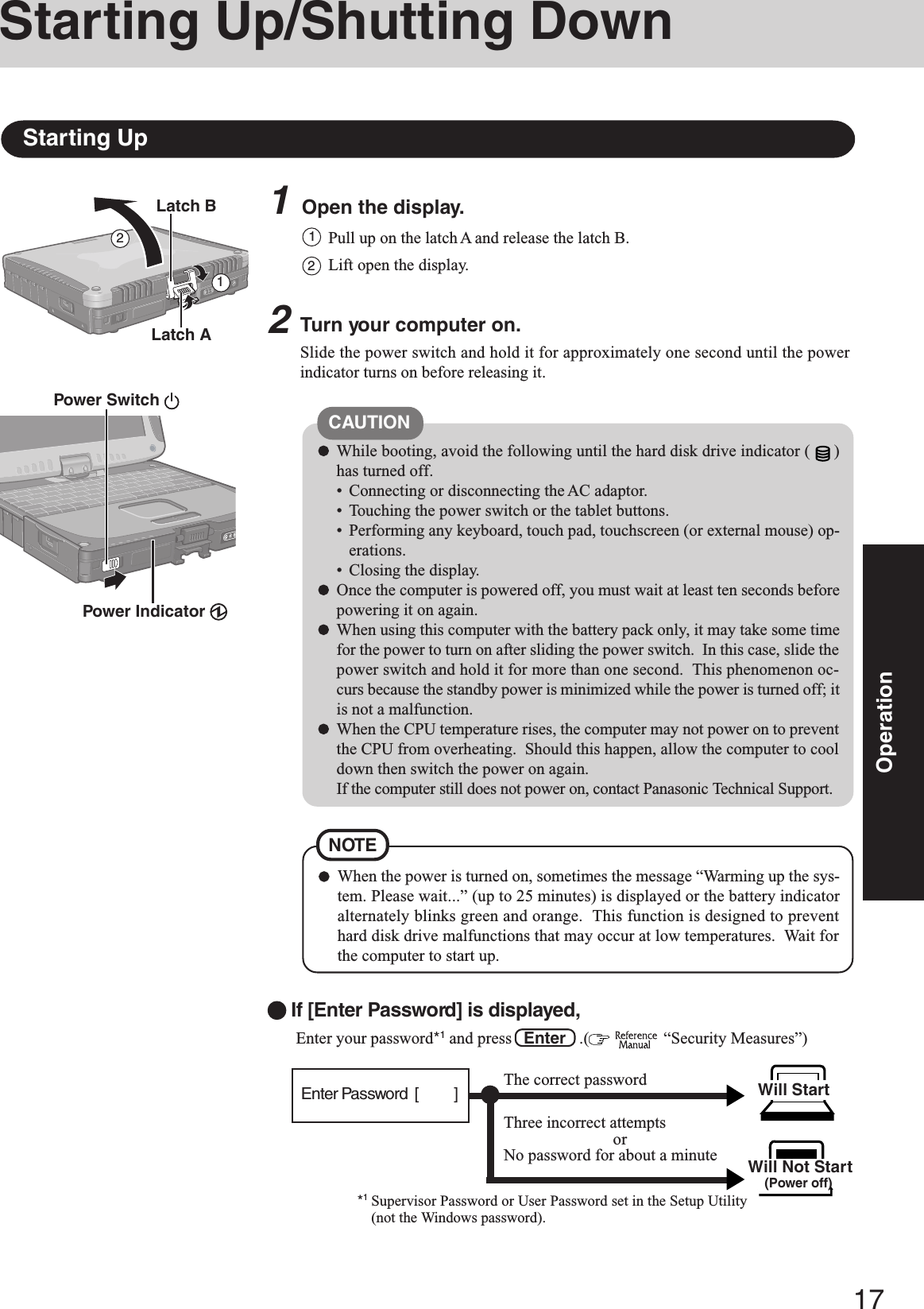 17Operation1Open the display.Starting Up/Shutting DownStarting Up2Turn your computer on.Slide the power switch and hold it for approximately one second until the powerindicator turns on before releasing it.2CAUTIONWhile booting, avoid the following until the hard disk drive indicator ( )has turned off.• Connecting or disconnecting the AC adaptor.• Touching the power switch or the tablet buttons.• Performing any keyboard, touch pad, touchscreen (or external mouse) op-erations.• Closing the display.Once the computer is powered off, you must wait at least ten seconds beforepowering it on again.When using this computer with the battery pack only, it may take some timefor the power to turn on after sliding the power switch.  In this case, slide thepower switch and hold it for more than one second.  This phenomenon oc-curs because the standby power is minimized while the power is turned off; itis not a malfunction.When the CPU temperature rises, the computer may not power on to preventthe CPU from overheating.  Should this happen, allow the computer to cooldown then switch the power on again.If the computer still does not power on, contact Panasonic Technical Support.Pull up on the latch A and release the latch B.11Lift open the display.2Latch BPower Switch Power Indicator Latch AWhen the power is turned on, sometimes the message “Warming up the sys-tem. Please wait...” (up to 25 minutes) is displayed or the battery indicatoralternately blinks green and orange.  This function is designed to preventhard disk drive malfunctions that may occur at low temperatures.  Wait forthe computer to start up.NOTE Enter your password*1 and press   Enter   .(   “Security Measures”)Will Start Will Not Start(Power off)If [Enter Password] is displayed,*1Supervisor Password or User Password set in the Setup Utility(not the Windows password).Three incorrect attemptsorNo password for about a minuteThe correct passwordEnter Password  [          ]