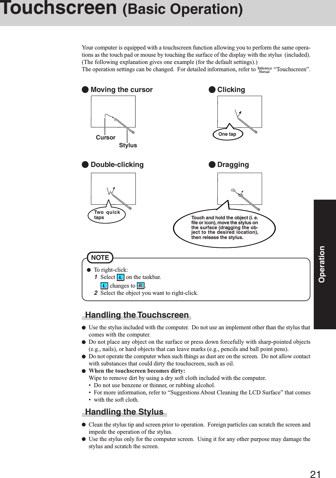 21OperationTouchscreen (Basic Operation)Your computer is equipped with a touchscreen function allowing you to perform the same opera-tions as the touch pad or mouse by touching the surface of the display with the stylus  (included).(The following explanation gives one example (for the default settings).)The operation settings can be changed.  For detailed information, refer to   “Touchscreen”. Moving the cursor Double-clicking Clicking DraggingCursorHandling the TouchscreenUse the stylus included with the computer.  Do not use an implement other than the stylus thatcomes with the computer.Do not place any object on the surface or press down forcefully with sharp-pointed objects(e.g., nails), or hard objects that can leave marks (e.g., pencils and ball point pens).Do not operate the computer when such things as dust are on the screen.  Do not allow contactwith substances that could dirty the touchscreen, such as oil.When the touchscreen becomes dirty:Wipe to remove dirt by using a dry soft cloth included with the computer.• Do not use benzene or thinner, or rubbing alcohol.• For more information, refer to “Suggestions About Cleaning the LCD Surface” that comes• with the soft cloth.Handling the StylusClean the stylus tip and screen prior to operation.  Foreign particles can scratch the screen andimpede the operation of the stylus.Use the stylus only for the computer screen.  Using it for any other purpose may damage thestylus and scratch the screen.StylusOne tapTouch and hold the object (i. e.file or icon), move the stylus onthe surface (dragging the ob-ject to the desired location),then release the stylus.Two quicktapsTo right-click:1Select   on the taskbar. changes to  .2Select the object you want to right-click.NOTE