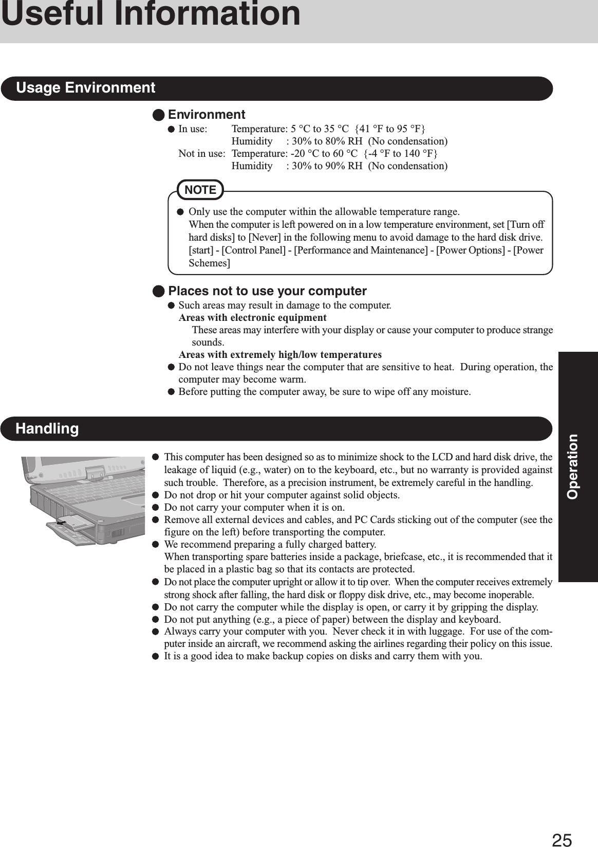 25OperationUseful InformationEnvironmentIn use: Temperature: 5 °C to 35 °C  {41 °F to 95 °F}Humidity     : 30% to 80% RH  (No condensation)Not in use: Temperature: -20 °C to 60 °C  {-4 °F to 140 °F}Humidity     : 30% to 90% RH  (No condensation)Usage EnvironmentNOTEOnly use the computer within the allowable temperature range.When the computer is left powered on in a low temperature environment, set [Turn offhard disks] to [Never] in the following menu to avoid damage to the hard disk drive.[start] - [Control Panel] - [Performance and Maintenance] - [Power Options] - [PowerSchemes] Places not to use your computerSuch areas may result in damage to the computer.Areas with electronic equipmentThese areas may interfere with your display or cause your computer to produce strangesounds.Areas with extremely high/low temperaturesDo not leave things near the computer that are sensitive to heat.  During operation, thecomputer may become warm.Before putting the computer away, be sure to wipe off any moisture.HandlingThis computer has been designed so as to minimize shock to the LCD and hard disk drive, theleakage of liquid (e.g., water) on to the keyboard, etc., but no warranty is provided againstsuch trouble.  Therefore, as a precision instrument, be extremely careful in the handling.Do not drop or hit your computer against solid objects.Do not carry your computer when it is on.Remove all external devices and cables, and PC Cards sticking out of the computer (see thefigure on the left) before transporting the computer.We recommend preparing a fully charged battery.When transporting spare batteries inside a package, briefcase, etc., it is recommended that itbe placed in a plastic bag so that its contacts are protected.Do not place the computer upright or allow it to tip over.  When the computer receives extremelystrong shock after falling, the hard disk or floppy disk drive, etc., may become inoperable.Do not carry the computer while the display is open, or carry it by gripping the display.Do not put anything (e.g., a piece of paper) between the display and keyboard.Always carry your computer with you.  Never check it in with luggage.  For use of the com-puter inside an aircraft, we recommend asking the airlines regarding their policy on this issue.It is a good idea to make backup copies on disks and carry them with you.