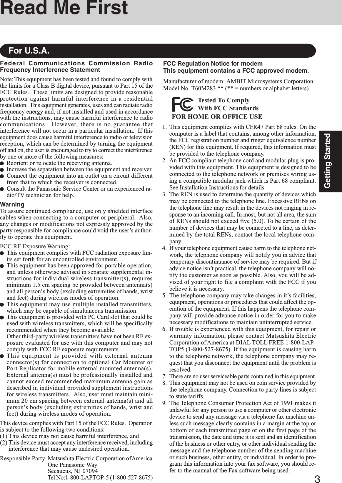 3Getting StartedRead Me FirstFederal Communications Commission RadioFrequency Interference StatementNote: This equipment has been tested and found to comply withthe limits for a Class B digital device, pursuant to Part 15 of theFCC Rules.  These limits are designed to provide reasonableprotection against harmful interference in a residentialinstallation.  This equipment generates, uses and can radiate radiofrequency energy and, if not installed and used in accordancewith the instructions, may cause harmful interference to radiocommunications.  However, there is no guarantee thatinterference will not occur in a particular installation.  If thisequipment does cause harmful interference to radio or televisionreception, which can be determined by turning the equipmentoff and on, the user is encouraged to try to correct the interferenceby one or more of the following measures:Reorient or relocate the receiving antenna.Increase the separation between the equipment and receiver.Connect the equipment into an outlet on a circuit differentfrom that to which the receiver is connected.Consult the Panasonic Service Center or an experienced ra-dio/TV technician for help.WarningTo assure continued compliance, use only shielded interfacecables when connecting to a computer or peripheral.  Also,any changes or modifications not expressly approved by theparty responsible for compliance could void the user’s author-ity to operate this equipment.FCC RF Exposure Warning:This equipment complies with FCC radiation exposure lim-its set forth for an uncontrolled environment.This equipment has been approved for portable operation,and unless otherwise advised in separate supplemental in-structions for individual wireless transmitter(s), requiresminimum 1.5 cm spacing be provided between antenna(s)and all person’s body (excluding extremities of hands, wristand feet) during wireless modes of operation.This equipment may use multiple installed transmitters,which may be capable of simultaneous transmission.This equipment is provided with PC Card slot that could beused with wireless transmitters, which will be specificallyrecommended when they become available.Other third-party wireless transmitters have not been RF ex-posure evaluated for use with this computer and may notcomply with FCC RF exposure requirements.This equipment is provided with external antennaconnector(s) for connection to optional Car Mounter orPort Replicator for mobile external mounted antenna(s).External antenna(s) must be professionally installed andcannot exceed recommended maximum antenna gain asdescribed in individual provided supplement instructionsfor wireless transmitters.  Also, user must maintain mini-mum 20 cm spacing between external antenna(s) and allperson’s body (excluding extremities of hands, wrist andfeet) during wireless modes of operation.This device complies with Part 15 of the FCC Rules.  Operationis subject to the following two conditions:(1) This device may not cause harmful interference, and(2) This device must accept any interference received, includinginterference that may cause undesired operation.Responsible Party: Matsushita Electric Corporation of AmericaOne Panasonic WaySecaucus, NJ 07094Tel No:1-800-LAPTOP-5 (1-800-527-8675)For U.S.A.1. This equipment complies with CFR47 Part 68 rules. On thecomputer is a label that contains, among other information,the FCC registration number and ringer equivalence number(REN) for this equipment. If required, this information mustbe provided to the telephone company.2. An FCC compliant telephone cord and modular plug is pro-vided with this equipment. This equipment is designed to beconnected to the telephone network or premises wiring us-ing a compatible modular jack which is Part 68 compliant.See Installation Instructions for details.3. The REN is used to determine the quantity of devices whichmay be connected to the telephone line. Excessive RENs onthe telephone line may result in the devices not ringing in re-sponse to an incoming call. In most, but not all area, the sumof RENs should not exceed five (5.0). To be certain of thenumber of devices that may be connected to a line, as deter-mined by the total RENs, contact the local telephone com-pany.4. If your telephone equipment cause harm to the telephone net-work, the telephone company will notify you in advice thattemporary discontinuance of service may be required. But ifadvice notice isn’t practical, the telephone company will no-tify the customer as soon as possible. Also, you will be ad-vised of your right to file a complaint with the FCC if youbelieve it is necessary.5. The telephone company may take changes in it’s facilities,equipment, operations or procedures that could affect the op-eration of the equipment. If this happens the telephone com-pany will provide advance notice in order for you to makenecessary modifications to maintain uninterrupted service.6. If trouble is experienced with this equipment, for repair orwarranty information, please contact Matsushita ElectricCorporation of America at DIAL TOLL FREE 1-800-LAP-TOP5 (1-800-527-8675). If the equipment is causing harmto the telephone network, the telephone company may re-quest that you disconnect the equipment until the problem isresolved.7.There are no user serviceable parts contained in this equipment.8. This equipment may not be used on coin service provided bythe telephone company. Connection to party lines is subjectto state tariffs.9. The Telephone Consumer Protection Act of 1991 makes itunlawful for any person to use a computer or other electronicdevice to send any message via a telephone fax machine un-less such message clearly contains in a margin at the top orbottom of each transmitted page or on the first page of thetransmission, the date and time it is sent and an identificationof the business or other entry, or other individual sending themessage and the telephone number of the sending machineor such business, other entity, or individual. In order to pro-gram this information into your fax software, you should re-fer to the manual of the Fax software being used.FCC Regulation Notice for modemThis equipment contains a FCC approved modem.Manufacturer of modem: AMBIT Microsystems CorporationModel No. T60M283.** (** = numbers or alphabet letters)FOR HOME OR OFFICE USETested To ComplyWith FCC Standards