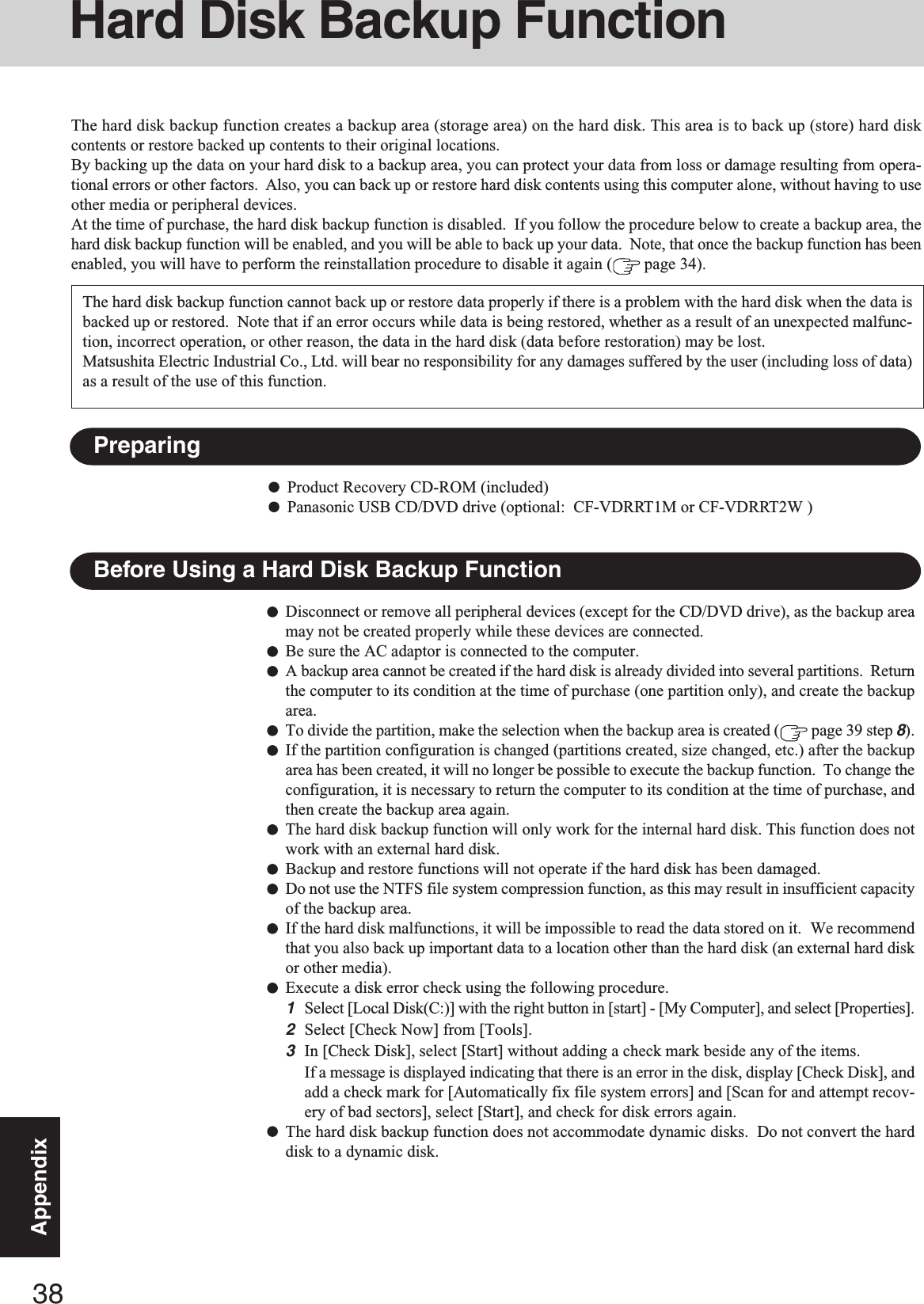 38AppendixHard Disk Backup FunctionThe hard disk backup function creates a backup area (storage area) on the hard disk. This area is to back up (store) hard diskcontents or restore backed up contents to their original locations.By backing up the data on your hard disk to a backup area, you can protect your data from loss or damage resulting from opera-tional errors or other factors.  Also, you can back up or restore hard disk contents using this computer alone, without having to useother media or peripheral devices.At the time of purchase, the hard disk backup function is disabled.  If you follow the procedure below to create a backup area, thehard disk backup function will be enabled, and you will be able to back up your data.  Note, that once the backup function has beenenabled, you will have to perform the reinstallation procedure to disable it again (  page 34).Disconnect or remove all peripheral devices (except for the CD/DVD drive), as the backup areamay not be created properly while these devices are connected.Be sure the AC adaptor is connected to the computer.A backup area cannot be created if the hard disk is already divided into several partitions.  Returnthe computer to its condition at the time of purchase (one partition only), and create the backuparea.To divide the partition, make the selection when the backup area is created (  page 39 step 8).If the partition configuration is changed (partitions created, size changed, etc.) after the backuparea has been created, it will no longer be possible to execute the backup function.  To change theconfiguration, it is necessary to return the computer to its condition at the time of purchase, andthen create the backup area again.The hard disk backup function will only work for the internal hard disk. This function does notwork with an external hard disk.Backup and restore functions will not operate if the hard disk has been damaged.Do not use the NTFS file system compression function, as this may result in insufficient capacityof the backup area.If the hard disk malfunctions, it will be impossible to read the data stored on it.  We recommendthat you also back up important data to a location other than the hard disk (an external hard diskor other media).Execute a disk error check using the following procedure.1Select [Local Disk(C:)] with the right button in [start] - [My Computer], and select [Properties].2Select [Check Now] from [Tools].3In [Check Disk], select [Start] without adding a check mark beside any of the items.If a message is displayed indicating that there is an error in the disk, display [Check Disk], andadd a check mark for [Automatically fix file system errors] and [Scan for and attempt recov-ery of bad sectors], select [Start], and check for disk errors again.The hard disk backup function does not accommodate dynamic disks.  Do not convert the harddisk to a dynamic disk.The hard disk backup function cannot back up or restore data properly if there is a problem with the hard disk when the data isbacked up or restored.  Note that if an error occurs while data is being restored, whether as a result of an unexpected malfunc-tion, incorrect operation, or other reason, the data in the hard disk (data before restoration) may be lost.Matsushita Electric Industrial Co., Ltd. will bear no responsibility for any damages suffered by the user (including loss of data)as a result of the use of this function.Before Using a Hard Disk Backup FunctionPreparingProduct Recovery CD-ROM (included)Panasonic USB CD/DVD drive (optional:  CF-VDRRT1M or CF-VDRRT2W )