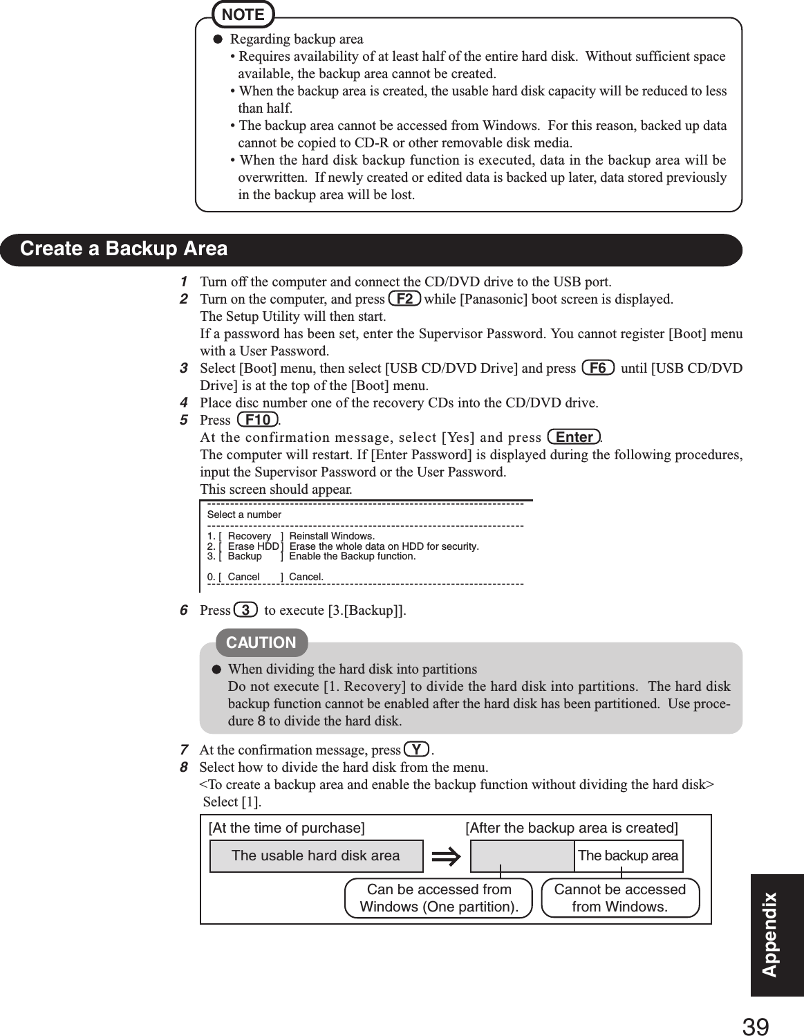 39AppendixAppendix1Turn off the computer and connect the CD/DVD drive to the USB port.2Turn on the computer, and press   F2   while [Panasonic] boot screen is displayed.The Setup Utility will then start.If a password has been set, enter the Supervisor Password. You cannot register [Boot] menuwith a User Password.3Select [Boot] menu, then select [USB CD/DVD Drive] and press    F6    until [USB CD/DVDDrive] is at the top of the [Boot] menu.4Place disc number one of the recovery CDs into the CD/DVD drive.5Press    F10  .At the confirmation message, select [Yes] and press   Enter  .The computer will restart. If [Enter Password] is displayed during the following procedures,input the Supervisor Password or the User Password.This screen should appear.6Press   3    to execute [3.[Backup]].Regarding backup area• Requires availability of at least half of the entire hard disk.  Without sufficient spaceavailable, the backup area cannot be created.• When the backup area is created, the usable hard disk capacity will be reduced to lessthan half.• The backup area cannot be accessed from Windows.  For this reason, backed up datacannot be copied to CD-R or other removable disk media.• When the hard disk backup function is executed, data in the backup area will beoverwritten.  If newly created or edited data is backed up later, data stored previouslyin the backup area will be lost.NOTECreate a Backup AreaWhen dividing the hard disk into partitionsDo not execute [1. Recovery] to divide the hard disk into partitions.  The hard diskbackup function cannot be enabled after the hard disk has been partitioned.  Use proce-dure 8 to divide the hard disk.CAUTIONThe usable hard disk area[At the time of purchase] [After the backup area is created]The backup areaCannot be accessedfrom Windows.Can be accessed fromWindows (One partition).7At the confirmation message, press   Y   .8Select how to divide the hard disk from the menu.&lt;To create a backup area and enable the backup function without dividing the hard disk&gt; Select [1].---------------------------------------------------------------------Select a number---------------------------------------------------------------------1. [ Recovery ] Reinstall Windows.2. [ Erase HDD ] Erase the whole data on HDD for security.3. [ Backup ] Enable the Backup function.0. [ Cancel ] Cancel.---------------------------------------------------------------------