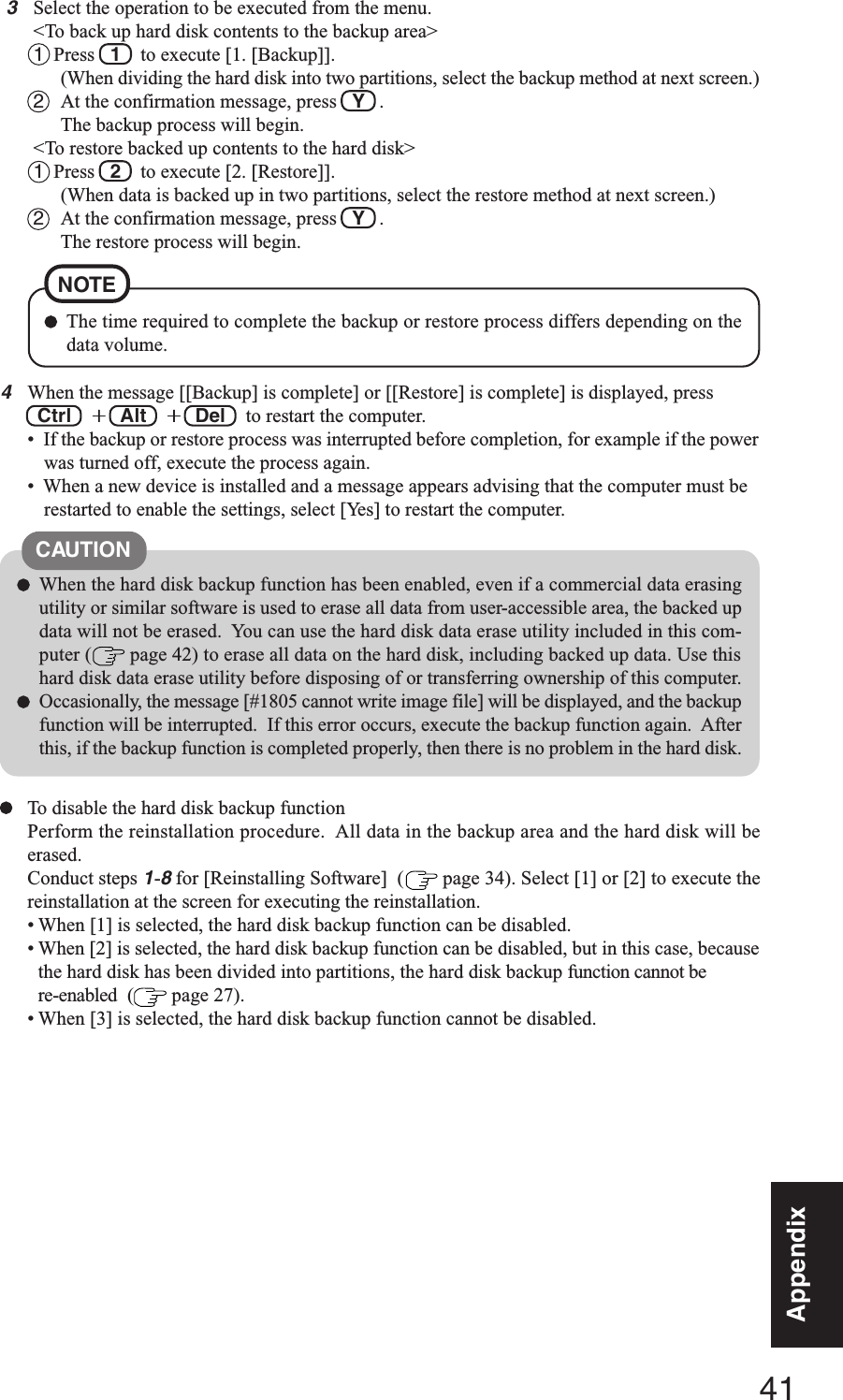 41AppendixAppendixTo disable the hard disk backup functionPerform the reinstallation procedure.  All data in the backup area and the hard disk will beerased.Conduct steps 1-8 for [Reinstalling Software]  (  page 34). Select [1] or [2] to execute thereinstallation at the screen for executing the reinstallation.• When [1] is selected, the hard disk backup function can be disabled.• When [2] is selected, the hard disk backup function can be disabled, but in this case, becausethe hard disk has been divided into partitions, the hard disk backup function cannot bere-enabled  (  page 27).• When [3] is selected, the hard disk backup function cannot be disabled.CAUTIONWhen the hard disk backup function has been enabled, even if a commercial data erasingutility or similar software is used to erase all data from user-accessible area, the backed updata will not be erased.  You can use the hard disk data erase utility included in this com-puter (  page 42) to erase all data on the hard disk, including backed up data. Use thishard disk data erase utility before disposing of or transferring ownership of this computer.Occasionally, the message [#1805 cannot write image file] will be displayed, and the backupfunction will be interrupted.  If this error occurs, execute the backup function again.  Afterthis, if the backup function is completed properly, then there is no problem in the hard disk.4When the message [[Backup] is complete] or [[Restore] is complete] is displayed, press Ctrl  +++++  Alt  +++++  Del   to restart the computer.•  If the backup or restore process was interrupted before completion, for example if the powerwas turned off, execute the process again.•  When a new device is installed and a message appears advising that the computer must berestarted to enable the settings, select [Yes] to restart the computer.3Select the operation to be executed from the menu.&lt;To back up hard disk contents to the backup area&gt;1  Press  1  to execute [1. [Backup]].(When dividing the hard disk into two partitions, select the backup method at next screen.)2At the confirmation message, press   Y   .The backup process will begin.&lt;To restore backed up contents to the hard disk&gt;1  Press  2  to execute [2. [Restore]].(When data is backed up in two partitions, select the restore method at next screen.)2At the confirmation message, press   Y   .The restore process will begin.The time required to complete the backup or restore process differs depending on thedata volume.NOTE