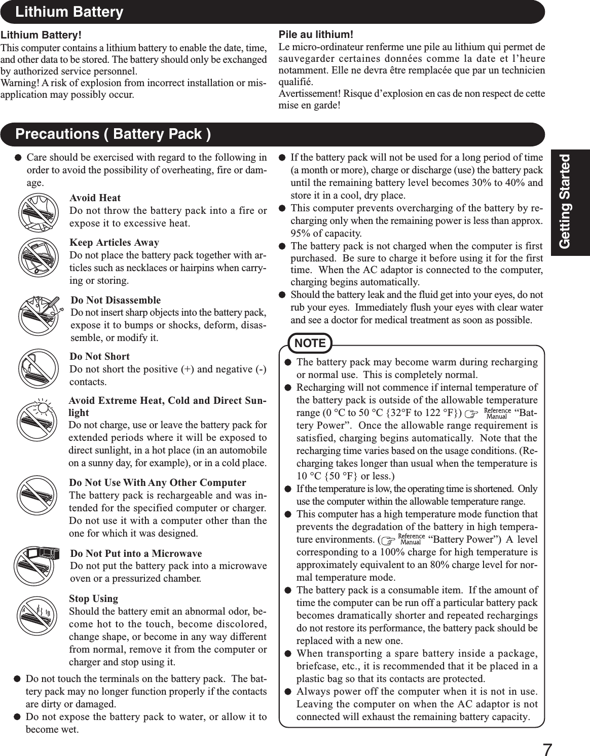 7Getting StartedPrecautions ( Battery Pack )NOTEThe battery pack may become warm during rechargingor normal use.  This is completely normal.Recharging will not commence if internal temperature ofthe battery pack is outside of the allowable temperaturerange (0 °C to 50 °C {32°F to 122 °F})      “Bat-tery Power”.  Once the allowable range requirement issatisfied, charging begins automatically.  Note that therecharging time varies based on the usage conditions. (Re-charging takes longer than usual when the temperature is10 °C {50 °F} or less.)If the temperature is low, the operating time is shortened.  Onlyuse the computer within the allowable temperature range.This computer has a high temperature mode function thatprevents the degradation of the battery in high tempera-ture environments. (   “Battery Power”)  A  levelcorresponding to a 100% charge for high temperature isapproximately equivalent to an 80% charge level for nor-mal temperature mode.The battery pack is a consumable item.  If the amount oftime the computer can be run off a particular battery packbecomes dramatically shorter and repeated rechargingsdo not restore its performance, the battery pack should bereplaced with a new one.When transporting a spare battery inside a package,briefcase, etc., it is recommended that it be placed in aplastic bag so that its contacts are protected.Always power off the computer when it is not in use.Leaving the computer on when the AC adaptor is notconnected will exhaust the remaining battery capacity.Care should be exercised with regard to the following inorder to avoid the possibility of overheating, fire or dam-age.Avoid HeatDo not throw the battery pack into a fire orexpose it to excessive heat.Do Not DisassembleDo not insert sharp objects into the battery pack,expose it to bumps or shocks, deform, disas-semble, or modify it.Do Not ShortDo not short the positive (+) and negative (-)contacts.Do Not Put into a MicrowaveDo not put the battery pack into a microwaveoven or a pressurized chamber.Avoid Extreme Heat, Cold and Direct Sun-lightDo not charge, use or leave the battery pack forextended periods where it will be exposed todirect sunlight, in a hot place (in an automobileon a sunny day, for example), or in a cold place.Keep Articles AwayDo not place the battery pack together with ar-ticles such as necklaces or hairpins when carry-ing or storing.If the battery pack will not be used for a long period of time(a month or more), charge or discharge (use) the battery packuntil the remaining battery level becomes 30% to 40% andstore it in a cool, dry place.This computer prevents overcharging of the battery by re-charging only when the remaining power is less than approx.95% of capacity.The battery pack is not charged when the computer is firstpurchased.  Be sure to charge it before using it for the firsttime.  When the AC adaptor is connected to the computer,charging begins automatically.Should the battery leak and the fluid get into your eyes, do notrub your eyes.  Immediately flush your eyes with clear waterand see a doctor for medical treatment as soon as possible.Stop UsingShould the battery emit an abnormal odor, be-come hot to the touch, become discolored,change shape, or become in any way differentfrom normal, remove it from the computer orcharger and stop using it.Do Not Use With Any Other ComputerThe battery pack is rechargeable and was in-tended for the specified computer or charger.Do not use it with a computer other than theone for which it was designed.Do not touch the terminals on the battery pack.  The bat-tery pack may no longer function properly if the contactsare dirty or damaged.Do not expose the battery pack to water, or allow it tobecome wet.Lithium Battery!This computer contains a lithium battery to enable the date, time,and other data to be stored. The battery should only be exchangedby authorized service personnel.Warning! A risk of explosion from incorrect installation or mis-application may possibly occur.Lithium BatteryPile au lithium!Le micro-ordinateur renferme une pile au lithium qui permet desauvegarder certaines données comme la date et l’heurenotamment. Elle ne devra être remplacée que par un technicienqualifié.Avertissement! Risque d’explosion en cas de non respect de cettemise en garde!