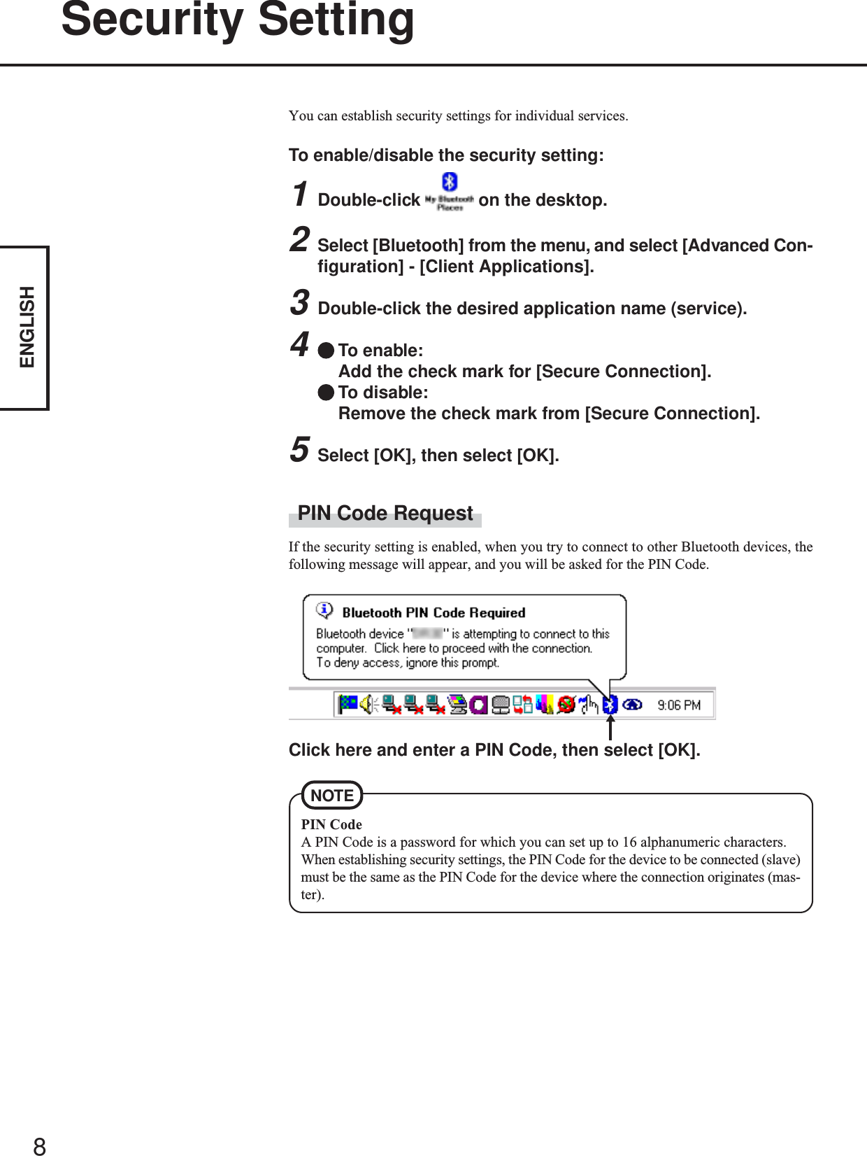 8ENGLISHSecurity SettingYou can establish security settings for individual services.To enable/disable the security setting:1Double-click   on the desktop.2Select [Bluetooth] from the menu, and select [Advanced Con-figuration] - [Client Applications].3Double-click the desired application name (service).4To enable:Add the check mark for [Secure Connection].To disable:Remove the check mark from [Secure Connection].5Select [OK], then select [OK].PIN Code RequestIf the security setting is enabled, when you try to connect to other Bluetooth devices, thefollowing message will appear, and you will be asked for the PIN Code.Click here and enter a PIN Code, then select [OK].PIN CodeA PIN Code is a password for which you can set up to 16 alphanumeric characters.When establishing security settings, the PIN Code for the device to be connected (slave)must be the same as the PIN Code for the device where the connection originates (mas-ter).NOTE