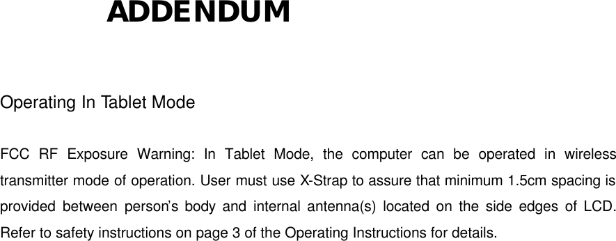           ADDENDUM  Operating In Tablet Mode  FCC RF Exposure Warning: In Tablet Mode, the computer can be operated in wireless transmitter mode of operation. User must use X-Strap to assure that minimum 1.5cm spacing is provided between person’s body and internal antenna(s) located on the side edges of LCD. Refer to safety instructions on page 3 of the Operating Instructions for details.  