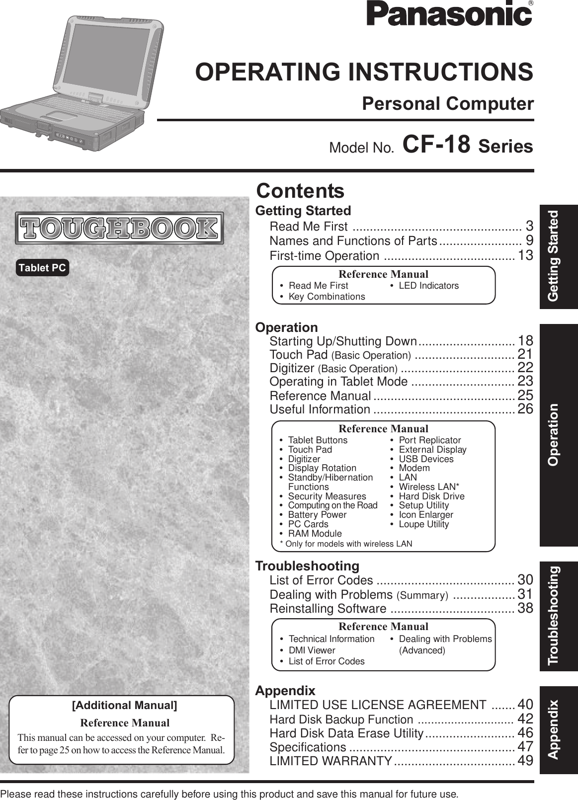 OperationStarting Up/Shutting Down............................ 18Touch Pad (Basic Operation) ............................. 21Digitizer (Basic Operation) ................................. 22Operating in Tablet Mode .............................. 23Reference Manual......................................... 25Useful Information ......................................... 26AppendixLIMITED USE LICENSE AGREEMENT ....... 40Hard Disk Backup Function ............................. 42Hard Disk Data Erase Utility.......................... 46Specifications ................................................ 47LIMITED WARRANTY................................... 49TroubleshootingList of Error Codes ........................................ 30Dealing with Problems (Summary) .................. 31Reinstalling Software .................................... 38Getting StartedRead Me First ................................................. 3Names and Functions of Parts........................ 9First-time Operation ...................................... 13Contents[Additional Manual]Reference ManualThis manual can be accessed on your computer.  Re-fer to page 25 on how to access the Reference Manual.Reference Manual•Read Me First•Key Combinations•LED IndicatorsReference Manual•Technical Information•DMI Viewer•List of Error Codes•Dealing with Problems(Advanced)Appendix Getting StartedOperationTroubleshootingModel No.  CF-18 SeriesTablet PCPlease read these instructions carefully before using this product and save this manual for future use.Reference Manual•Tablet Buttons•Touch Pad•Digitizer•Display Rotation•Standby/HibernationFunctions•Security Measures•Computing on the Road•Battery Power•PC Cards•RAM Module•Port Replicator•External Display•USB Devices•Modem•LAN•Wireless LAN*•Hard Disk Drive•Setup Utility•Icon Enlarger•Loupe Utility* Only for models with wireless LANPersonal ComputerOPERATING INSTRUCTIONS