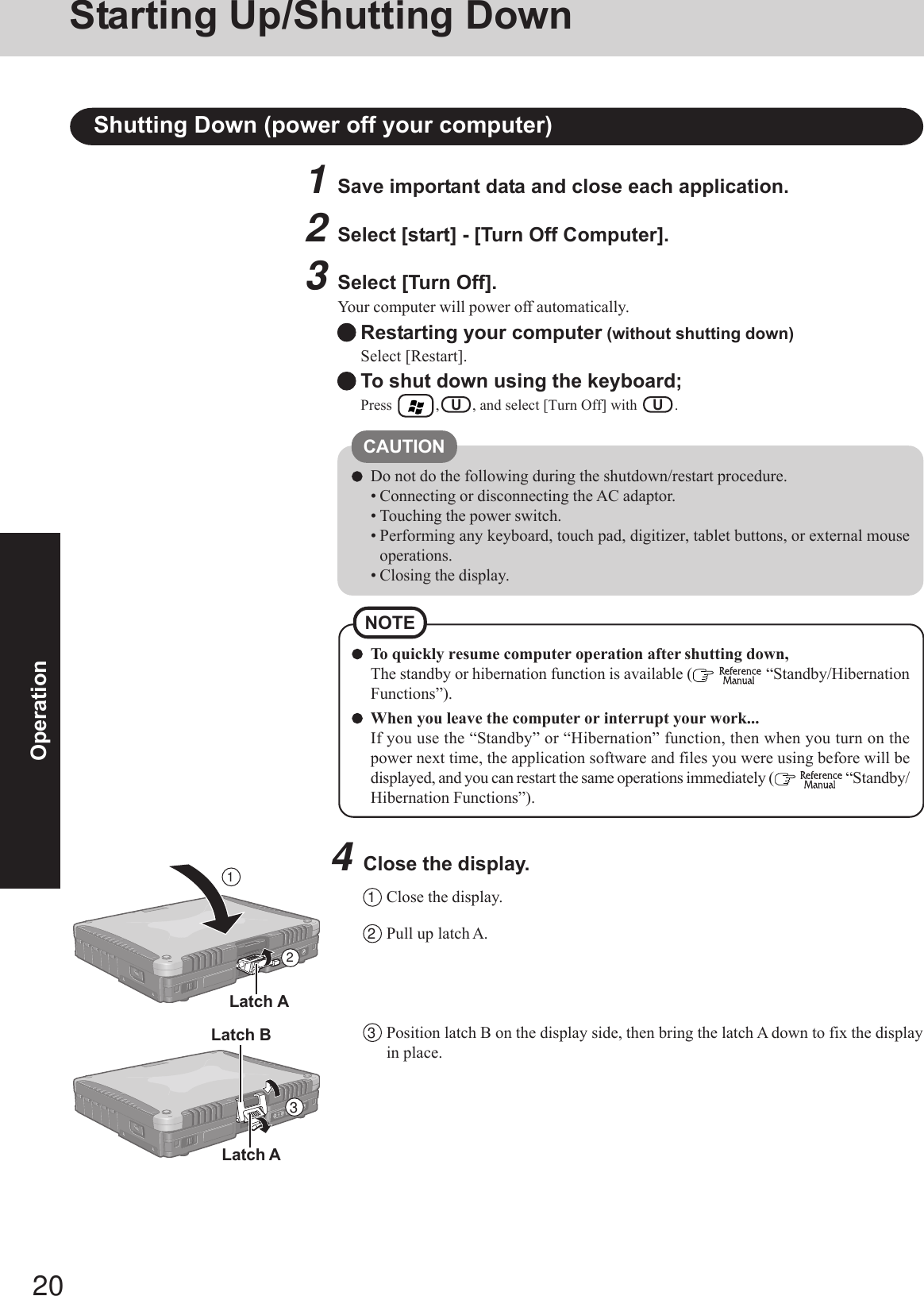 20OperationShutting Down (power off your computer)To quickly resume computer operation after shutting down,The standby or hibernation function is available (   “Standby/HibernationFunctions”).When you leave the computer or interrupt your work...If you use the “Standby” or “Hibernation” function, then when you turn on thepower next time, the application software and files you were using before will bedisplayed, and you can restart the same operations immediately (   “Standby/Hibernation Functions”).NOTE1Save important data and close each application.2Select [start] - [Turn Off Computer].3Select [Turn Off].Your computer will power off automatically.Restarting your computer (without shutting down)Select [Restart].To shut down using the keyboard;Press        ,   U   , and select [Turn Off] with    U   .CAUTIONDo not do the following during the shutdown/restart procedure.• Connecting or disconnecting the AC adaptor.• Touching the power switch.• Performing any keyboard, touch pad, digitizer, tablet buttons, or external mouseoperations.• Closing the display.4Close the display.1Close the display.2Pull up latch A.3Position latch B on the display side, then bring the latch A down to fix the displayin place.Latch A213Latch ALatch BStarting Up/Shutting Down