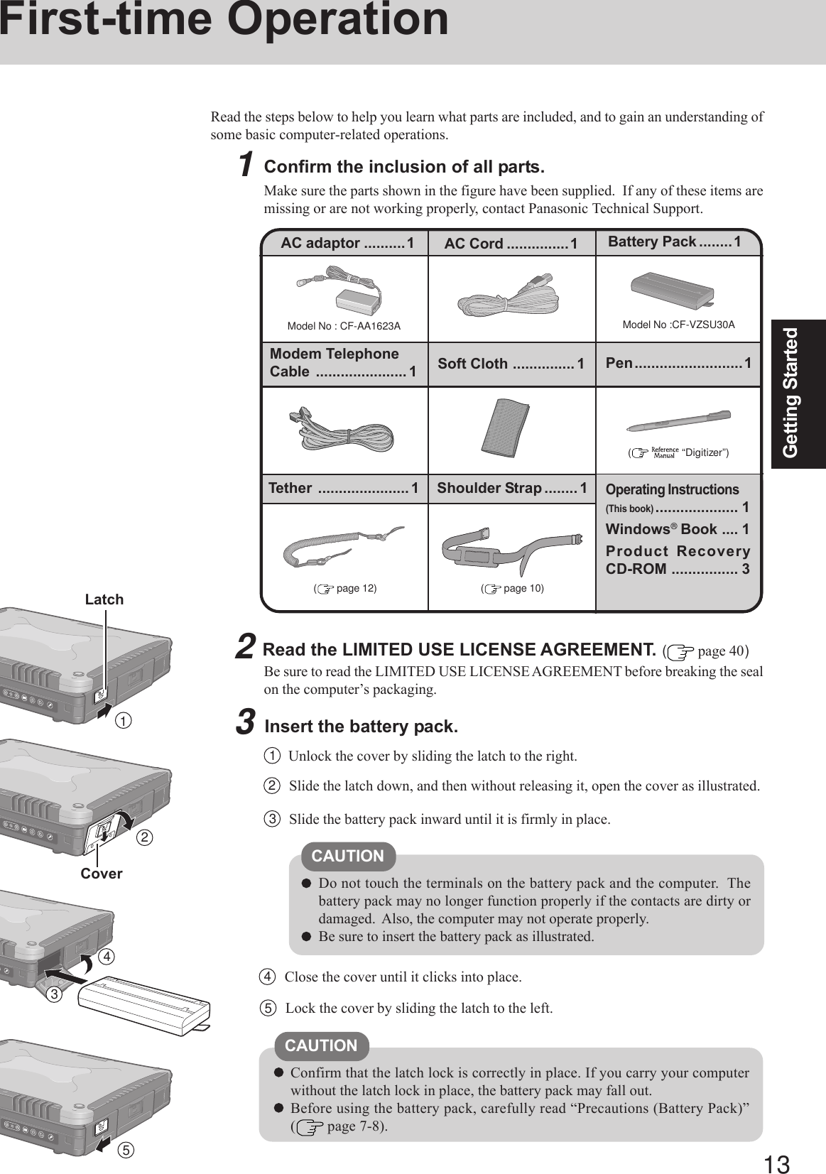 13Getting Started1First-time OperationRead the steps below to help you learn what parts are included, and to gain an understanding ofsome basic computer-related operations.1Confirm the inclusion of all parts.Make sure the parts shown in the figure have been supplied.  If any of these items aremissing or are not working properly, contact Panasonic Technical Support.3Insert the battery pack.Unlock the cover by sliding the latch to the right.1CAUTIONDo not touch the terminals on the battery pack and the computer.  Thebattery pack may no longer function properly if the contacts are dirty ordamaged.  Also, the computer may not operate properly.Be sure to insert the battery pack as illustrated.2Slide the latch down, and then without releasing it, open the cover as illustrated.3Slide the battery pack inward until it is firmly in place.2Read the LIMITED USE LICENSE AGREEMENT. ( page 40)Be sure to read the LIMITED USE LICENSE AGREEMENT before breaking the sealon the computer’s packaging.Model No : CF-AA1623AAC adaptor ..........1Model No :CF-VZSU30AAC Cord ...............1 Battery Pack ........1Modem TelephoneCable ...................... 1Operating Instructions(This book).................... 1Windows® Book .... 1Product RecoveryCD-ROM ................ 3(    “Digitizer”)Soft Cloth ............... 1Confirm that the latch lock is correctly in place. If you carry your computerwithout the latch lock in place, the battery pack may fall out.Before using the battery pack, carefully read “Precautions (Battery Pack)”( page 7-8).CAUTION4Close the cover until it clicks into place.LatchCover234Pen..........................1Tether ...................... 1 Shoulder Strap ........ 1( page 10)( page 12)5Lock the cover by sliding the latch to the left.5