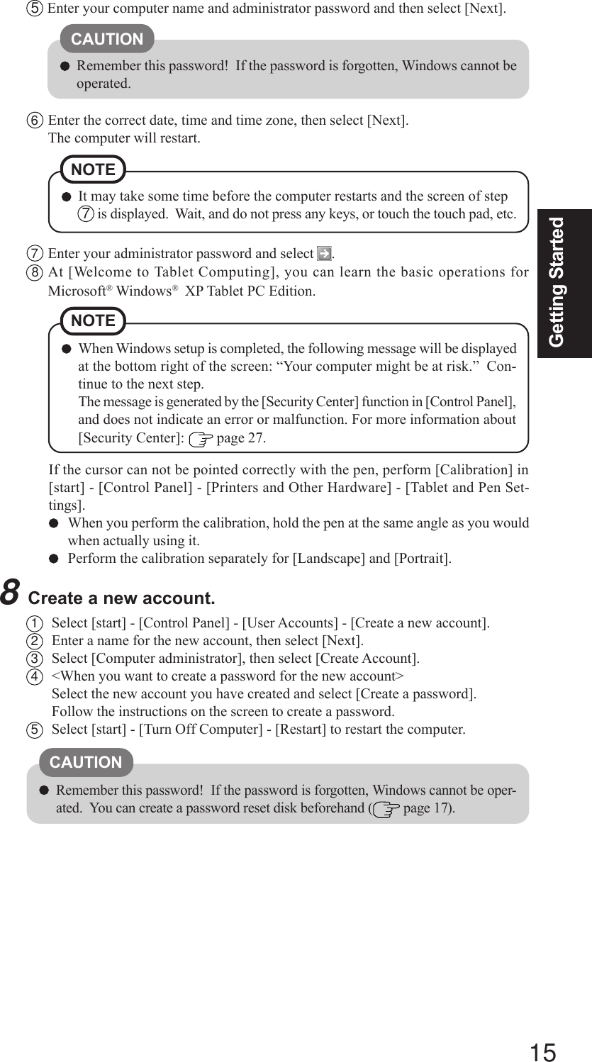 15Getting Started1Select [start] - [Control Panel] - [User Accounts] - [Create a new account].2Enter a name for the new account, then select [Next].3Select [Computer administrator], then select [Create Account].4&lt;When you want to create a password for the new account&gt;Select the new account you have created and select [Create a password].Follow the instructions on the screen to create a password.5Select [start] - [Turn Off Computer] - [Restart] to restart the computer.CAUTIONRemember this password!  If the password is forgotten, Windows cannot be oper-ated.  You can create a password reset disk beforehand (  page 17).5Enter your computer name and administrator password and then select [Next].CAUTIONRemember this password!  If the password is forgotten, Windows cannot beoperated.6Enter the correct date, time and time zone, then select [Next].The computer will restart.NOTEIt may take some time before the computer restarts and the screen of step 7  is displayed.  Wait, and do not press any keys, or touch the touch pad, etc.7Enter your administrator password and select  .8At [Welcome to Tablet Computing], you can learn the basic operations forMicrosoft® Windows®  XP Tablet PC Edition.8Create a new account.If the cursor can not be pointed correctly with the pen, perform [Calibration] in[start] - [Control Panel] - [Printers and Other Hardware] - [Tablet and Pen Set-tings].When you perform the calibration, hold the pen at the same angle as you wouldwhen actually using it.Perform the calibration separately for [Landscape] and [Portrait].NOTEWhen Windows setup is completed, the following message will be displayedat the bottom right of the screen: “Your computer might be at risk.”  Con-tinue to the next step.The message is generated by the [Security Center] function in [Control Panel],and does not indicate an error or malfunction. For more information about[Security Center]:   page 27.