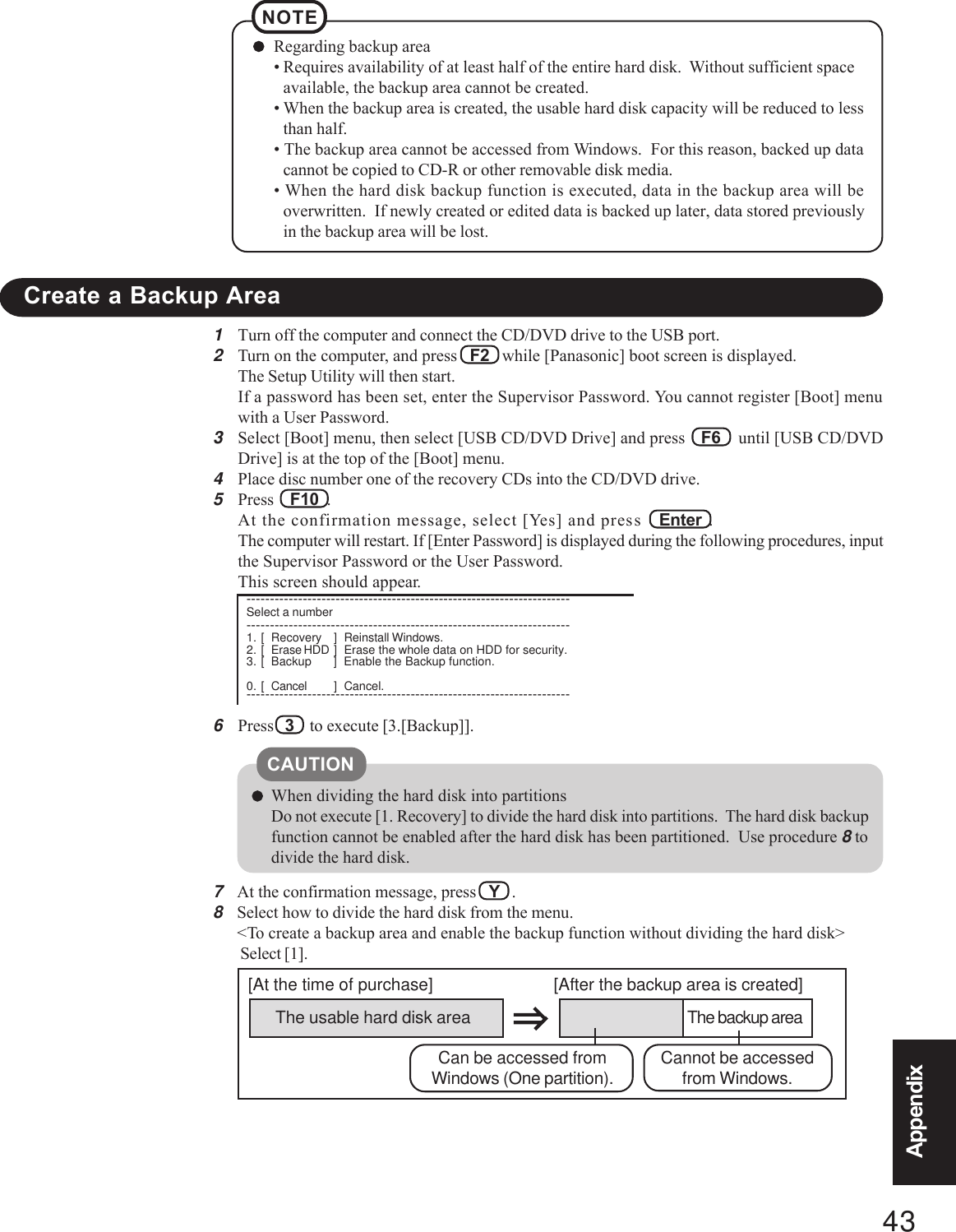 43AppendixAppendix1Turn off the computer and connect the CD/DVD drive to the USB port.2Turn on the computer, and press   F2   while [Panasonic] boot screen is displayed.The Setup Utility will then start.If a password has been set, enter the Supervisor Password. You cannot register [Boot] menuwith a User Password.3Select [Boot] menu, then select [USB CD/DVD Drive] and press    F6    until [USB CD/DVDDrive] is at the top of the [Boot] menu.4Place disc number one of the recovery CDs into the CD/DVD drive.5Press    F10  .At the confirmation message, select [Yes] and press   Enter  .The computer will restart. If [Enter Password] is displayed during the following procedures, inputthe Supervisor Password or the User Password.This screen should appear.6Press   3    to execute [3.[Backup]].Regarding backup area• Requires availability of at least half of the entire hard disk.  Without sufficient spaceavailable, the backup area cannot be created.• When the backup area is created, the usable hard disk capacity will be reduced to lessthan half.• The backup area cannot be accessed from Windows.  For this reason, backed up datacannot be copied to CD-R or other removable disk media.• When the hard disk backup function is executed, data in the backup area will beoverwritten.  If newly created or edited data is backed up later, data stored previouslyin the backup area will be lost.NOTECreate a Backup AreaWhen dividing the hard disk into partitionsDo not execute [1. Recovery] to divide the hard disk into partitions.  The hard disk backupfunction cannot be enabled after the hard disk has been partitioned.  Use procedure 8 todivide the hard disk.CAUTIONThe usable hard disk area[At the time of purchase] [After the backup area is created]The backup areaCannot be accessedfrom Windows.Can be accessed fromWindows (One partition).7At the confirmation message, press   Y   .8Select how to divide the hard disk from the menu.&lt;To create a backup area and enable the backup function without dividing the hard disk&gt; Select [1].---------------------------------------------------------------------Select a number---------------------------------------------------------------------1. [ Recovery ] Reinstall Windows.2. [ Erase HDD ] Erase the whole data on HDD for security.3. [ Backup ] Enable the Backup function.0. [ Cancel ] Cancel.---------------------------------------------------------------------
