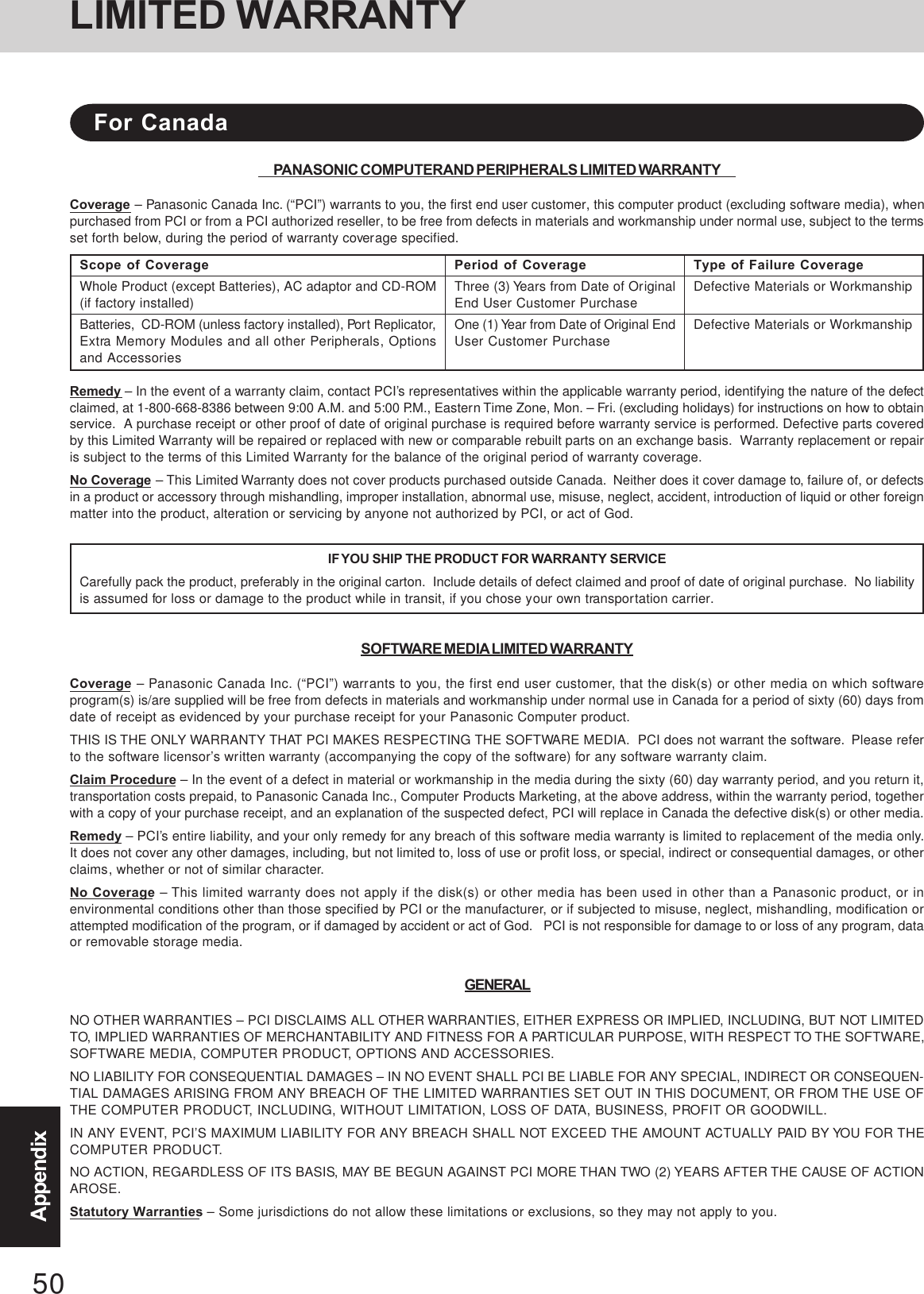 50AppendixPANASONIC COMPUTER AND PERIPHERALS LIMITED WARRANTYCoverage – Panasonic Canada Inc. (“PCI”) warrants to you, the first end user customer, this computer product (excluding software media), whenpurchased from PCI or from a PCI authorized reseller, to be free from defects in materials and workmanship under normal use, subject to the termsset forth below, during the period of warranty coverage specified.Remedy – In the event of a warranty claim, contact PCI’s representatives within the applicable warranty period, identifying the nature of the defectclaimed, at 1-800-668-8386 between 9:00 A.M. and 5:00 P.M., Eastern Time Zone, Mon. – Fri. (excluding holidays) for instructions on how to obtainservice.  A purchase receipt or other proof of date of original purchase is required before warranty service is performed. Defective parts coveredby this Limited Warranty will be repaired or replaced with new or comparable rebuilt parts on an exchange basis.  Warranty replacement or repairis subject to the terms of this Limited Warranty for the balance of the original period of warranty coverage.No Coverage – This Limited Warranty does not cover products purchased outside Canada.  Neither does it cover damage to, failure of, or defectsin a product or accessory through mishandling, improper installation, abnormal use, misuse, neglect, accident, introduction of liquid or other foreignmatter into the product, alteration or servicing by anyone not authorized by PCI, or act of God.IF YOU SHIP THE PRODUCT FOR WARRANTY SERVICECarefully pack the product, preferably in the original carton.  Include details of defect claimed and proof of date of original purchase.  No liabilityis assumed for loss or damage to the product while in transit, if you chose your own transportation carrier.SOFTWARE MEDIA LIMITED WARRANTYCoverage – Panasonic Canada Inc. (“PCI”) warrants to you, the first end user customer, that the disk(s) or other media on which softwareprogram(s) is/are supplied will be free from defects in materials and workmanship under normal use in Canada for a period of sixty (60) days fromdate of receipt as evidenced by your purchase receipt for your Panasonic Computer product.THIS IS THE ONLY WARRANTY THAT PCI MAKES RESPECTING THE SOFTWARE MEDIA.  PCI does not warrant the software.  Please referto the software licensor’s written warranty (accompanying the copy of the software) for any software warranty claim.Claim Procedure – In the event of a defect in material or workmanship in the media during the sixty (60) day warranty period, and you return it,transportation costs prepaid, to Panasonic Canada Inc., Computer Products Marketing, at the above address, within the warranty period, togetherwith a copy of your purchase receipt, and an explanation of the suspected defect, PCI will replace in Canada the defective disk(s) or other media.Remedy – PCI’s entire liability, and your only remedy for any breach of this software media warranty is limited to replacement of the media only.It does not cover any other damages, including, but not limited to, loss of use or profit loss, or special, indirect or consequential damages, or otherclaims, whether or not of similar character.No Coverage – This limited warranty does not apply if the disk(s) or other media has been used in other than a Panasonic product, or inenvironmental conditions other than those specified by PCI or the manufacturer, or if subjected to misuse, neglect, mishandling, modification orattempted modification of the program, or if damaged by accident or act of God.   PCI is not responsible for damage to or loss of any program, dataor removable storage media.GENERALNO OTHER WARRANTIES – PCI DISCLAIMS ALL OTHER WARRANTIES, EITHER EXPRESS OR IMPLIED, INCLUDING, BUT NOT LIMITEDTO, IMPLIED WARRANTIES OF MERCHANTABILITY AND FITNESS FOR A PARTICULAR PURPOSE, WITH RESPECT TO THE SOFTWARE,SOFTWARE MEDIA, COMPUTER PRODUCT, OPTIONS AND ACCESSORIES.NO LIABILITY FOR CONSEQUENTIAL DAMAGES – IN NO EVENT SHALL PCI BE LIABLE FOR ANY SPECIAL, INDIRECT OR CONSEQUEN-TIAL DAMAGES ARISING FROM ANY BREACH OF THE LIMITED WARRANTIES SET OUT IN THIS DOCUMENT, OR FROM THE USE OFTHE COMPUTER PRODUCT, INCLUDING, WITHOUT LIMITATION, LOSS OF DATA, BUSINESS, PROFIT OR GOODWILL.IN ANY EVENT, PCI’S MAXIMUM LIABILITY FOR ANY BREACH SHALL NOT EXCEED THE AMOUNT ACTUALLY PAID BY YOU FOR THECOMPUTER PRODUCT.NO ACTION, REGARDLESS OF ITS BASIS, MAY BE BEGUN AGAINST PCI MORE THAN TWO (2) YEARS AFTER THE CAUSE OF ACTIONAROSE.Statutory Warranties – Some jurisdictions do not allow these limitations or exclusions, so they may not apply to you.Scope of CoverageWhole Product (except Batteries), AC adaptor and CD-ROM(if factory installed)Batteries,  CD-ROM (unless factory installed), Port Replicator,Extra Memory Modules and all other Peripherals, Optionsand AccessoriesPeriod of CoverageThree (3) Years from Date of OriginalEnd User Customer PurchaseOne (1) Year from Date of Original EndUser Customer PurchaseType of Failure CoverageDefective Materials or WorkmanshipDefective Materials or WorkmanshipFor CanadaLIMITED WARRANTY