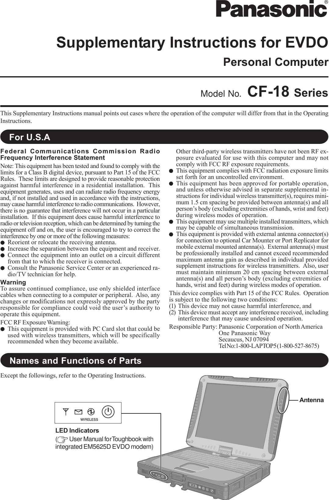 This Supplementary Instructions manual points out cases where the operation of the computer will differ from that in the OperatingInstructions.Model No. CF-18 SeriesFor U.S.ANames and Functions of PartsExcept the followings, refer to the Operating Instructions.AntennaLED Indicators( User Manual for Toughbook withintegrated EM5625D EVDO modem)Federal Communications Commission RadioFrequency Interference StatementNote: This equipment has been tested and found to comply with thelimits for a Class B digital device, pursuant to Part 15 of the FCCRules.  These limits are designed to provide reasonable protectionagainst harmful interference in a residential installation.  Thisequipment generates, uses and can radiate radio frequency energyand, if not installed and used in accordance with the instructions,may cause harmful interference to radio communications.  However,there is no guarantee that interference will not occur in a particularinstallation.  If this equipment does cause harmful interference toradio or television reception, which can be determined by turning theequipment off and on, the user is encouraged to try to correct theinterference by one or more of the following measures:Reorient or relocate the receiving antenna.Increase the separation between the equipment and receiver.Connect the equipment into an outlet on a circuit differentfrom that to which the receiver is connected.Consult the Panasonic Service Center or an experienced ra-dio/TV technician for help.WarningTo assure continued compliance, use only shielded interfacecables when connecting to a computer or peripheral.  Also, anychanges or modifications not expressly approved by the partyresponsible for compliance could void the user’s authority tooperate this equipment.FCC RF Exposure Warning:This equipment is provided with PC Card slot that could beused with wireless transmitters, which will be specificallyrecommended when they become available.Other third-party wireless transmitters have not been RF ex-posure evaluated for use with this computer and may notcomply with FCC RF exposure requirements.This equipment complies with FCC radiation exposure limitsset forth for an uncontrolled environment.This equipment has been approved for portable operation,and unless otherwise advised in separate supplemental in-structions for individual wireless transmitter(s), requires mini-mum 1.5 cm spacing be provided between antenna(s) and allperson’s body (excluding extremities of hands, wrist and feet)during wireless modes of operation.This equipment may use multiple installed transmitters, whichmay be capable of simultaneous transmission.This equipment is provided with external antenna connector(s)for connection to optional Car Mounter or Port Replicator formobile external mounted antenna(s).  External antenna(s) mustbe professionally installed and cannot exceed recommendedmaximum antenna gain as described in individual providedsupplement instructions for wireless transmitters.  Also, usermust maintain minimum 20 cm spacing between externalantenna(s) and all person’s body (excluding extremities ofhands, wrist and feet) during wireless modes of operation.This device complies with Part 15 of the FCC Rules.  Operationis subject to the following two conditions:(1) This device may not cause harmful interference, and(2) This device must accept any interference received, includinginterference that may cause undesired operation.Responsible Party: Panasonic Corporation of North AmericaOne Panasonic WaySecaucus, NJ 07094Tel No:1-800-LAPTOP5 (1-800-527-8675)Personal ComputerSupplementary Instructions for EVDO