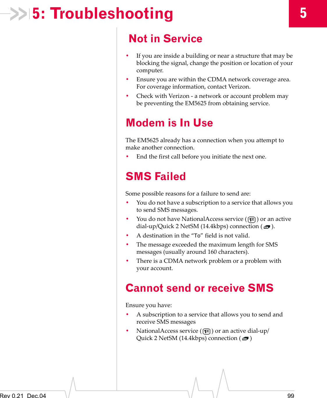 Rev 0.21  Dec.04 9955: Troubleshooting Not in Service•If you are inside a building or near a structure that may be blocking the signal, change the position or location of your computer.•Ensure you are within the CDMA network coverage area. For coverage information, contact Verizon.•Check with Verizon - a network or account problem may be preventing the EM5625 from obtaining service.Modem is In UseThe EM5625 already has a connection when you attempt to make another connection.•End the first call before you initiate the next one.SMS FailedSome possible reasons for a failure to send are:•You do not have a subscription to a service that allows you to send SMS messages.•You do not have NationalAccess service ( ) or an active dial-up/Quick 2 NetSM (14.4kbps) connection ( ).•A destination in the “To” field is not valid.•The message exceeded the maximum length for SMS messages (usually around 160 characters).•There is a CDMA network problem or a problem with your account.Cannot send or receive SMSEnsure you have:•A subscription to a service that allows you to send and receive SMS messages•NationalAccess service ( ) or an active dial-up/Quick 2 NetSM (14.4kbps) connection ( )