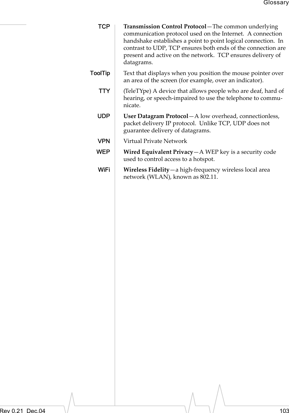 GlossaryRev 0.21  Dec.04 103TCP Transmission Control Protocol—The common underlying communication protocol used on the Internet.  A connection handshake establishes a point to point logical connection.  In contrast to UDP, TCP ensures both ends of the connection are present and active on the network.  TCP ensures delivery of datagrams.ToolTip Text that displays when you position the mouse pointer over an area of the screen (for example, over an indicator).TTY (TeleTYpe) A device that allows people who are deaf, hard of hearing, or speech-impaired to use the telephone to commu-nicate.UDP User Datagram Protocol—A low overhead, connectionless, packet delivery IP protocol.  Unlike TCP, UDP does not guarantee delivery of datagrams.VPN Virtual Private NetworkWEP Wired Equivalent Privacy—A WEP key is a security code used to control access to a hotspot.WiFi Wireless Fidelity—a high-frequency wireless local area network (WLAN), known as 802.11.