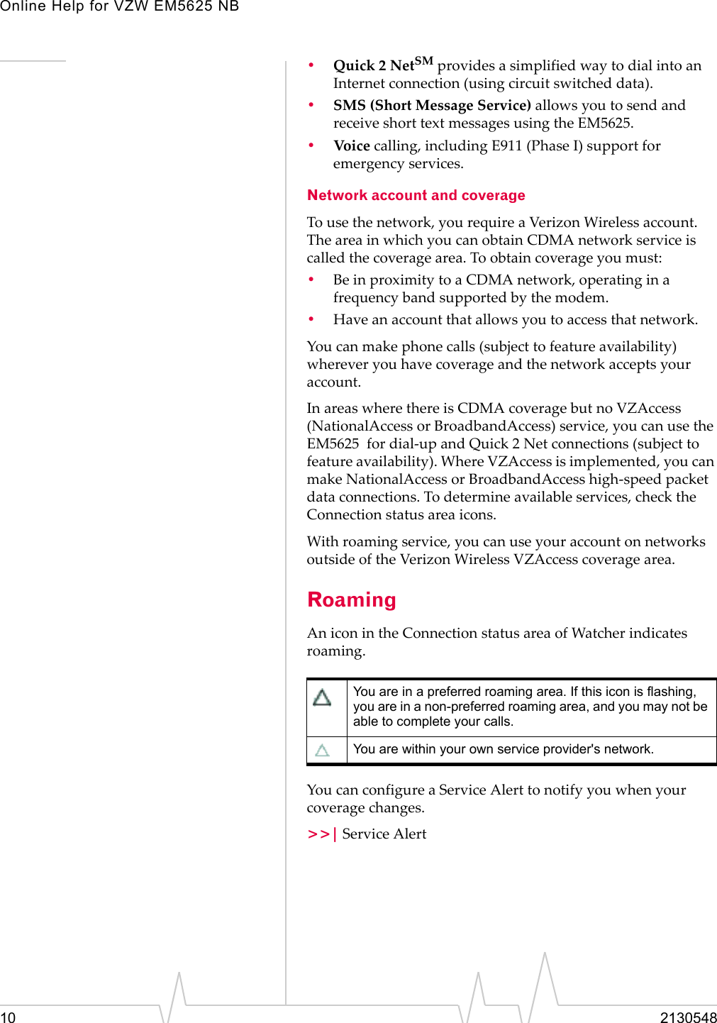 Online Help for VZW EM5625 NB10 2130548•Quick 2 NetSM provides a simplified way to dial into an Internet connection (using circuit switched data).•SMS (Short Message Service) allows you to send and receive short text messages using the EM5625.•Voic e calling, including E911 (Phase I) support for emergency services.Network account and coverageTo use the network, you require a Verizon Wireless account. The area in which you can obtain CDMA network service is called the coverage area. To obtain coverage you must:•Be in proximity to a CDMA network, operating in a frequency band supported by the modem.•Have an account that allows you to access that network.You can make phone calls (subject to feature availability)  wherever you have coverage and the network accepts your account.In areas where there is CDMA coverage but no VZAccess (NationalAccess or BroadbandAccess) service, you can use the EM5625  for dial-up and Quick 2 Net connections (subject to feature availability). Where VZAccess is implemented, you can make NationalAccess or BroadbandAccess high-speed packet data connections. To determine available services, check the Connection status area icons.With roaming service, you can use your account on networks outside of the Verizon Wireless VZAccess coverage area.RoamingAn icon in the Connection status area of Watcher indicates roaming.You can configure a Service Alert to notify you when your coverage changes.&gt;&gt;| Service AlertYou are in a preferred roaming area. If this icon is flashing, you are in a non-preferred roaming area, and you may not be able to complete your calls.You are within your own service provider&apos;s network.