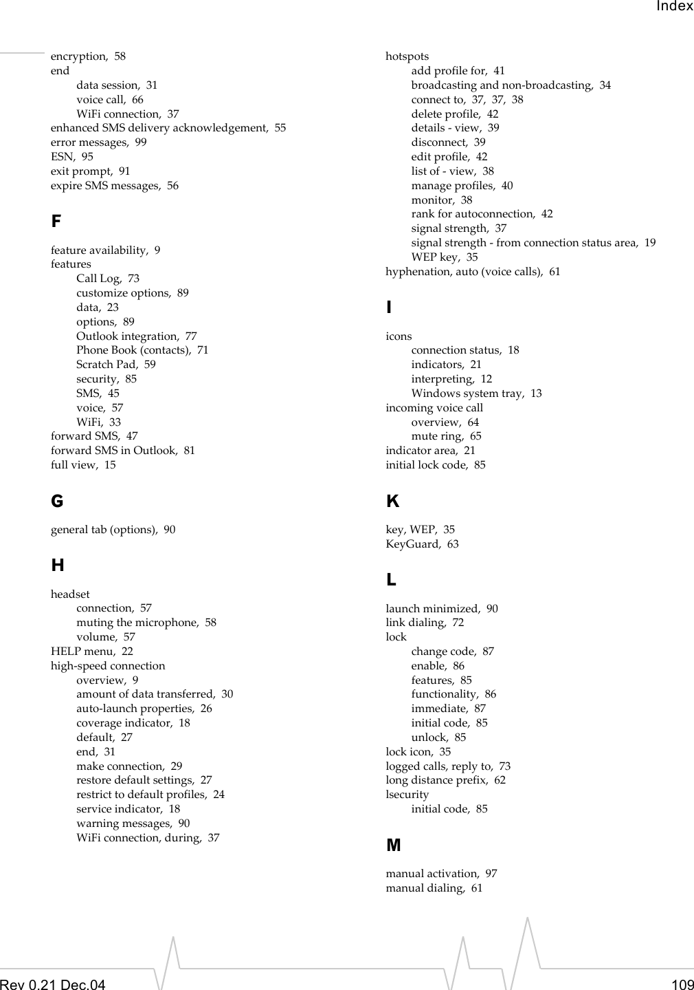 IndexRev 0.21 Dec.04 109encryption,  58enddata session,  31voice call,  66WiFi connection,  37enhanced SMS delivery acknowledgement,  55error messages,  99ESN,  95exit prompt,  91expire SMS messages,  56Ffeature availability,  9featuresCall Log,  73customize options,  89data,  23options,  89Outlook integration,  77Phone Book (contacts),  71Scratch Pad,  59security,  85SMS,  45voice,  57WiFi,  33forward SMS,  47forward SMS in Outlook,  81full view,  15Ggeneral tab (options),  90Hheadsetconnection,  57muting the microphone,  58volume,  57HELP menu,  22high-speed connectionoverview,  9amount of data transferred,  30auto-launch properties,  26coverage indicator,  18default,  27end,  31make connection,  29restore default settings,  27restrict to default profiles,  24service indicator,  18warning messages,  90WiFi connection, during,  37hotspotsadd profile for,  41broadcasting and non-broadcasting,  34connect to,  37,  37,  38delete profile,  42details - view,  39disconnect,  39edit profile,  42list of - view,  38manage profiles,  40monitor,  38rank for autoconnection,  42signal strength,  37signal strength - from connection status area,  19WEP key,  35hyphenation, auto (voice calls),  61Iiconsconnection status,  18indicators,  21interpreting,  12Windows system tray,  13incoming voice calloverview,  64mute ring,  65indicator area,  21initial lock code,  85Kkey, WEP,  35KeyGuard,  63Llaunch minimized,  90link dialing,  72lockchange code,  87enable,  86features,  85functionality,  86immediate,  87initial code,  85unlock,  85lock icon,  35logged calls, reply to,  73long distance prefix,  62lsecurityinitial code,  85Mmanual activation,  97manual dialing,  61
