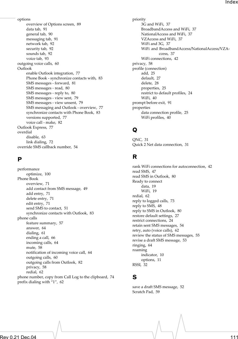 IndexRev 0.21 Dec.04 111optionsoverview of Options screen,  89data tab,  91general tab,  90messaging tab,  91network tab,  92security tab,  92sounds tab,  92voice tab,  93outgoing voice calls,  60Outlookenable Outlook integration,  77Phone Book - synchronize contacts with,  83SMS messages - forward,  81SMS messages - read,  80SMS messages - reply to,  80SMS messages - view sent,  79SMS messages - view unsent,  79SMS messaging and Outlook - overview,  77synchronize contacts with Phone Book,  83versions supported,  77voice call - make,  82Outlook Express,  77overdialdisable,  63link dialing,  72override SMS callback number,  54Pperformanceoptimize,  100Phone Bookoverview,  71add contact from SMS message,  49add entry,  71delete entry,  71edit entry,  71send SMS to contact,  51synchronize contacts with Outlook,  83phone callsfeature summary,  57answer,  64dialing,  61ending a call,  66incoming calls,  64mute,  58notification of incoming voice call,  64outgoing calls,  60outgoing calls from Outlook,  82privacy,  58redial,  62phone number, copy from Call Log to the clipboard,  74prefix dialing with “1”,  62priority3G and WiFi,  37BroadbandAccess and WiFi,  37NationalAccess and WiFi,  37VZAccess and WiFi,  37WiFi and 3G,  37WiFi and BroadbandAccess/NationalAccess/VZA-ccess,  37WiFi connections,  42privacy,  58profile (connection)add,  25default,  27delete,  28properties,  25restrict to default profiles,  24WiFi,  40prompt before exit,  91propertiesdata connection profile,  25WiFi profiles,  40QQNC,  31Quick 2 Net data connection,  31Rrank WiFi connections for autoconnection,  42read SMS,  47read SMS in Outlook,  80Ready to connectdata,  19WiFi,  19redial,  62reply to logged calls,  73reply to SMS,  48reply to SMS in Outlook,  80restore default settings,  27restrict connections,  24retain sent SMS messages,  54retry, auto (voice calls),  62review the status of SMS messages,  55revise a draft SMS message,  53ringing,  64roamingindicator,  10options,  11RSSI,  32Ssave a draft SMS message,  52Scratch Pad,  59