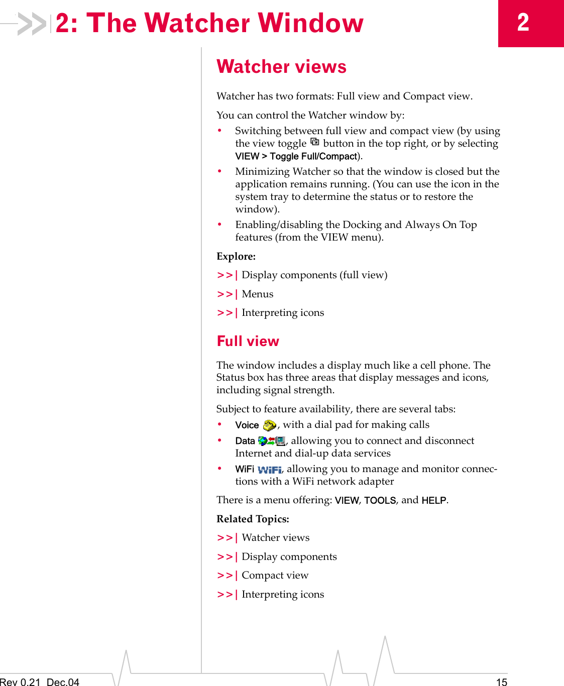 Rev 0.21  Dec.04 1522: The Watcher WindowWatcher viewsWatcher has two formats: Full view and Compact view.You can control the Watcher window by:•Switching between full view and compact view (by using the view toggle   button in the top right, or by selecting VIEW &gt; Toggle Full/Compact).•Minimizing Watcher so that the window is closed but the application remains running. (You can use the icon in the system tray to determine the status or to restore the window).•Enabling/disabling the Docking and Always On Top features (from the VIEW menu).Explore:&gt;&gt;| Display components (full view)&gt;&gt;| Menus&gt;&gt;| Interpreting iconsFull viewThe window includes a display much like a cell phone. The Status box has three areas that display messages and icons, including signal strength.Subject to feature availability, there are several tabs:•Voice  , with a dial pad for making calls•Data  , allowing you to connect and disconnect Internet and dial-up data services•WiFi  , allowing you to manage and monitor connec-tions with a WiFi network adapterThere is a menu offering: VIEW, TOOLS, and HELP.Related Topics:&gt;&gt;| Watcher views&gt;&gt;| Display components&gt;&gt;| Compact view&gt;&gt;| Interpreting icons