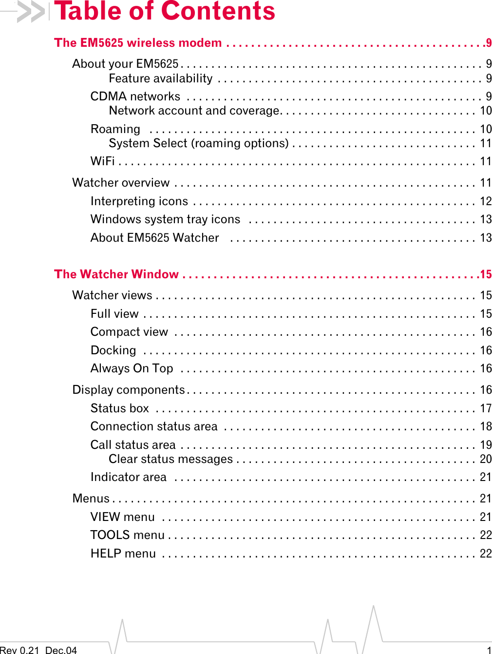 Rev 0.21  Dec.04 1Table of ContentsThe EM5625 wireless modem . . . . . . . . . . . . . . . . . . . . . . . . . . . . . . . . . . . . . . . . . .9About your EM5625 . . . . . . . . . . . . . . . . . . . . . . . . . . . . . . . . . . . . . . . . . . . . . . . . . 9Feature availability  . . . . . . . . . . . . . . . . . . . . . . . . . . . . . . . . . . . . . . . . . . . 9CDMA networks  . . . . . . . . . . . . . . . . . . . . . . . . . . . . . . . . . . . . . . . . . . . . . . . . 9Network account and coverage. . . . . . . . . . . . . . . . . . . . . . . . . . . . . . . .  10Roaming   . . . . . . . . . . . . . . . . . . . . . . . . . . . . . . . . . . . . . . . . . . . . . . . . . . . . .  10System Select (roaming options) . . . . . . . . . . . . . . . . . . . . . . . . . . . . . . 11WiFi . . . . . . . . . . . . . . . . . . . . . . . . . . . . . . . . . . . . . . . . . . . . . . . . . . . . . . . . . .  11Watcher overview . . . . . . . . . . . . . . . . . . . . . . . . . . . . . . . . . . . . . . . . . . . . . . . . .  11Interpreting icons  . . . . . . . . . . . . . . . . . . . . . . . . . . . . . . . . . . . . . . . . . . . . . . 12Windows system tray icons   . . . . . . . . . . . . . . . . . . . . . . . . . . . . . . . . . . . . .  13About EM5625 Watcher    . . . . . . . . . . . . . . . . . . . . . . . . . . . . . . . . . . . . . . . .  13The Watcher Window . . . . . . . . . . . . . . . . . . . . . . . . . . . . . . . . . . . . . . . . . . . . . . . .15Watcher views . . . . . . . . . . . . . . . . . . . . . . . . . . . . . . . . . . . . . . . . . . . . . . . . . . . .  15Full view . . . . . . . . . . . . . . . . . . . . . . . . . . . . . . . . . . . . . . . . . . . . . . . . . . . . . . 15Compact view  . . . . . . . . . . . . . . . . . . . . . . . . . . . . . . . . . . . . . . . . . . . . . . . . . 16Docking  . . . . . . . . . . . . . . . . . . . . . . . . . . . . . . . . . . . . . . . . . . . . . . . . . . . . . .  16Always On Top  . . . . . . . . . . . . . . . . . . . . . . . . . . . . . . . . . . . . . . . . . . . . . . . .  16Display components . . . . . . . . . . . . . . . . . . . . . . . . . . . . . . . . . . . . . . . . . . . . . . .  16Status box  . . . . . . . . . . . . . . . . . . . . . . . . . . . . . . . . . . . . . . . . . . . . . . . . . . . . 17Connection status area  . . . . . . . . . . . . . . . . . . . . . . . . . . . . . . . . . . . . . . . . . 18Call status area  . . . . . . . . . . . . . . . . . . . . . . . . . . . . . . . . . . . . . . . . . . . . . . . .  19Clear status messages . . . . . . . . . . . . . . . . . . . . . . . . . . . . . . . . . . . . . . .  20Indicator area  . . . . . . . . . . . . . . . . . . . . . . . . . . . . . . . . . . . . . . . . . . . . . . . . . 21Menus . . . . . . . . . . . . . . . . . . . . . . . . . . . . . . . . . . . . . . . . . . . . . . . . . . . . . . . . . . . 21VIEW menu  . . . . . . . . . . . . . . . . . . . . . . . . . . . . . . . . . . . . . . . . . . . . . . . . . . .  21TOOLS menu . . . . . . . . . . . . . . . . . . . . . . . . . . . . . . . . . . . . . . . . . . . . . . . . . .  22HELP menu  . . . . . . . . . . . . . . . . . . . . . . . . . . . . . . . . . . . . . . . . . . . . . . . . . . .  22