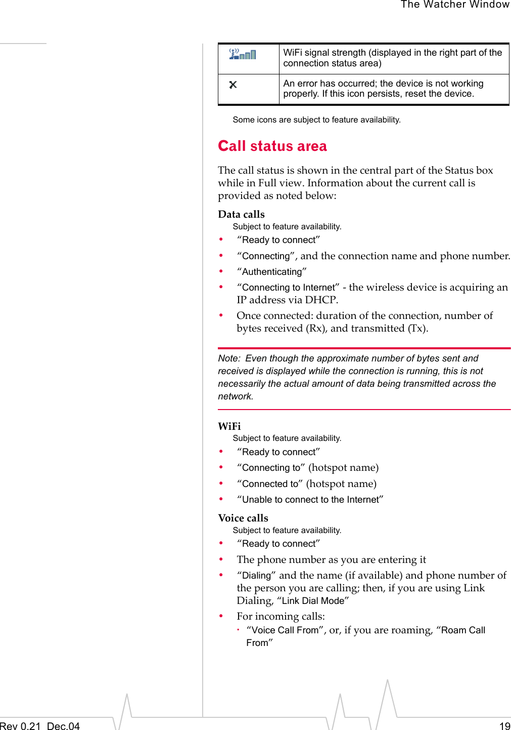 The Watcher WindowRev 0.21  Dec.04 19Some icons are subject to feature availability.Call status areaThe call status is shown in the central part of the Status box while in Full view. Information about the current call is provided as noted below:Data callsSubject to feature availability.•“Ready to connect”•“Connecting”, and the connection name and phone number.•“Authenticating”•“Connecting to Internet” - the wireless device is acquiring an IP address via DHCP.•Once connected: duration of the connection, number of bytes received (Rx), and transmitted (Tx).Note: Even though the approximate number of bytes sent and received is displayed while the connection is running, this is not necessarily the actual amount of data being transmitted across the network.WiFiSubject to feature availability.•“Ready to connect”•“Connecting to” (hotspot name)•“Connected to” (hotspot name)•“Unable to connect to the Internet”Voice callsSubject to feature availability.•“Ready to connect”•The phone number as you are entering it•“Dialing” and the name (if available) and phone number of the person you are calling; then, if you are using Link Dialing, “Link Dial Mode”•For incoming calls:·“Voice Call From”, or, if you are roaming, “Roam Call From”WiFi signal strength (displayed in the right part of the connection status area)An error has occurred; the device is not working properly. If this icon persists, reset the device.