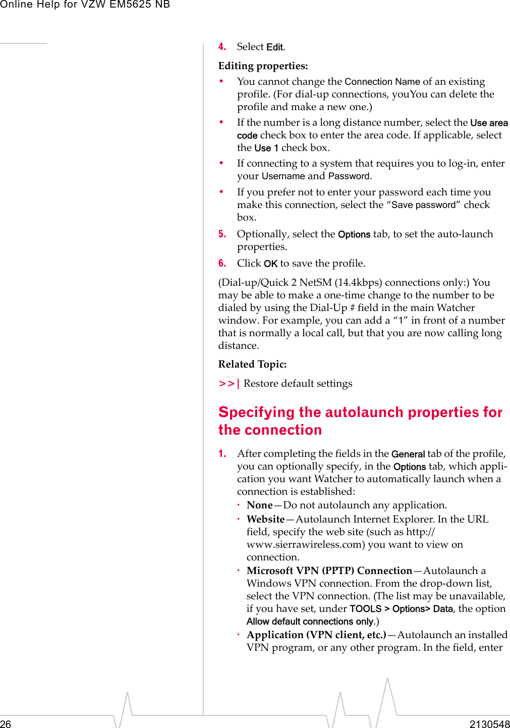 Online Help for VZW EM5625 NB26 21305484. Select Edit.Editing properties:•You cannot change the Connection Name of an existing profile. (For dial-up connections, youYou can delete the profile and make a new one.)•If the number is a long distance number, select the Use area code check box to enter the area code. If applicable, select the Use 1 check box.•If connecting to a system that requires you to log-in, enter your Username and Password.•If you prefer not to enter your password each time you make this connection, select the “Save password” check box.5. Optionally, select the Options tab, to set the auto-launch properties.6. Click OK to save the profile.(Dial-up/Quick 2 NetSM (14.4kbps) connections only:) You may be able to make a one-time change to the number to be dialed by using the Dial-Up # field in the main Watcher window. For example, you can add a “1” in front of a number that is normally a local call, but that you are now calling long distance.Related Topic:&gt;&gt;| Restore default settingsSpecifying the autolaunch properties for the connection1. After completing the fields in the General tab of the profile,  you can optionally specify, in the Options tab, which appli-cation you want Watcher to automatically launch when a connection is established:·None—Do not autolaunch any application.·Website—Autolaunch Internet Explorer. In the URL field, specify the web site (such as http://www.sierrawireless.com) you want to view on connection.·Microsoft VPN (PPTP) Connection—Autolaunch a Windows VPN connection. From the drop-down list, select the VPN connection. (The list may be unavailable, if you have set, under TOOLS &gt; Options&gt; Data, the option Allow default connections only.)·Application (VPN client, etc.)—Autolaunch an installed VPN program, or any other program. In the field, enter 