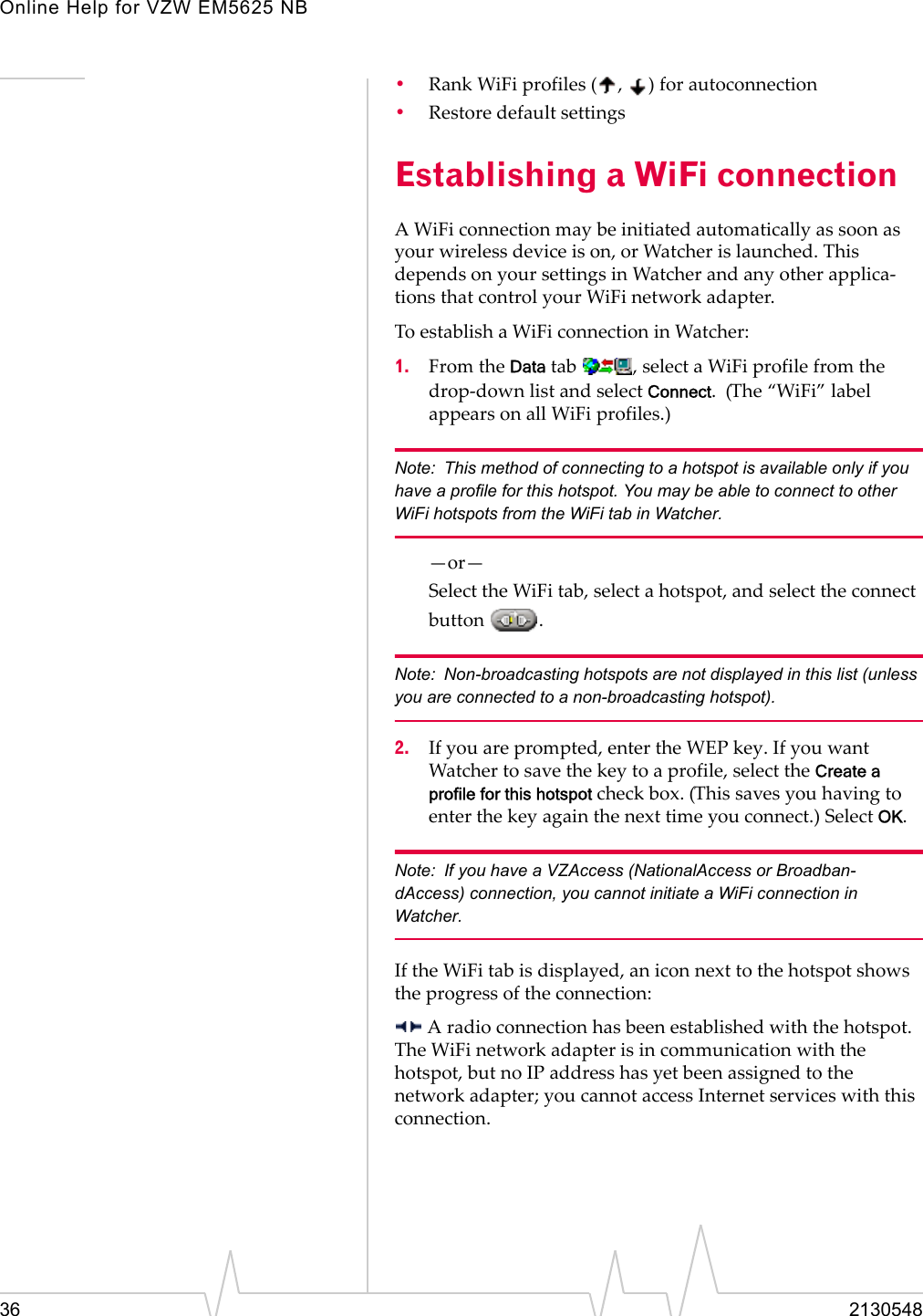 Online Help for VZW EM5625 NB36 2130548•Rank WiFi profiles ( ,  ) for autoconnection•Restore default settingsEstablishing a WiFi connectionA WiFi connection may be initiated automatically as soon as your wireless device is on, or Watcher is launched. This depends on your settings in Watcher and any other applica-tions that control your WiFi network adapter.To establish a WiFi connection in Watcher:1. From the Data tab  , select a WiFi profile from the drop-down list and select Connect.  (The “WiFi” label appears on all WiFi profiles.)Note: This method of connecting to a hotspot is available only if you have a profile for this hotspot. You may be able to connect to other WiFi hotspots from the WiFi tab in Watcher.—or—Select the WiFi tab, select a hotspot, and select the connect button .Note: Non-broadcasting hotspots are not displayed in this list (unless you are connected to a non-broadcasting hotspot).2. If you are prompted, enter the WEP key. If you want Watcher to save the key to a profile, select the Create a profile for this hotspot check box. (This saves you having to enter the key again the next time you connect.) Select OK.Note: If you have a VZAccess (NationalAccess or Broadban-dAccess) connection, you cannot initiate a WiFi connection in Watcher.If the WiFi tab is displayed, an icon next to the hotspot shows the progress of the connection: A radio connection has been established with the hotspot. The WiFi network adapter is in communication with the hotspot, but no IP address has yet been assigned to the network adapter; you cannot access Internet services with this connection.