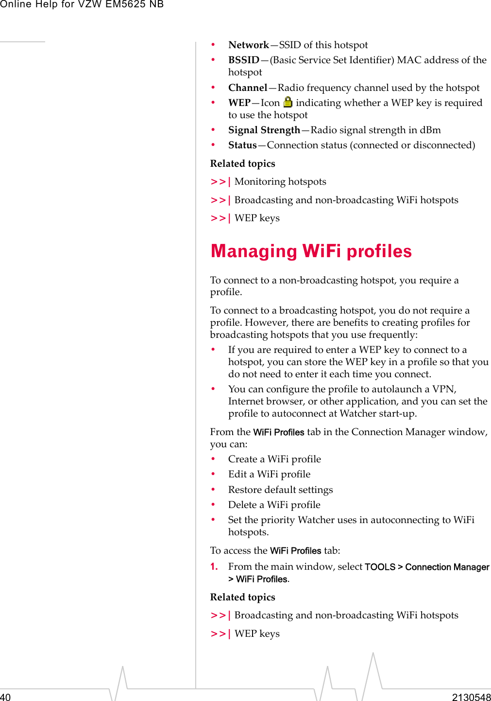 Online Help for VZW EM5625 NB40 2130548•Network—SSID of this hotspot•BSSID—(Basic Service Set Identifier) MAC address of the hotspot •Channel—Radio frequency channel used by the hotspot•WEP—Icon   indicating whether a WEP key is required to use the hotspot•Signal Strength—Radio signal strength in dBm•Status—Connection status (connected or disconnected)Related topics&gt;&gt;| Monitoring hotspots&gt;&gt;| Broadcasting and non-broadcasting WiFi hotspots&gt;&gt;| WEP keysManaging WiFi profilesTo connect to a non-broadcasting hotspot, you require a profile.To connect to a broadcasting hotspot, you do not require a profile. However, there are benefits to creating profiles for broadcasting hotspots that you use frequently:•If you are required to enter a WEP key to connect to a hotspot, you can store the WEP key in a profile so that you do not need to enter it each time you connect.•You can configure the profile to autolaunch a VPN, Internet browser, or other application, and you can set the profile to autoconnect at Watcher start-up.From the WiFi Profiles tab in the Connection Manager window, you can:•Create a WiFi profile•Edit a WiFi profile•Restore default settings•Delete a WiFi profile•Set the priority Watcher uses in autoconnecting to WiFi hotspots.To access the WiFi Profiles tab:1. From the main window, select TOOLS &gt; Connection Manager &gt; WiFi Profiles. Related topics&gt;&gt;| Broadcasting and non-broadcasting WiFi hotspots&gt;&gt;| WEP keys