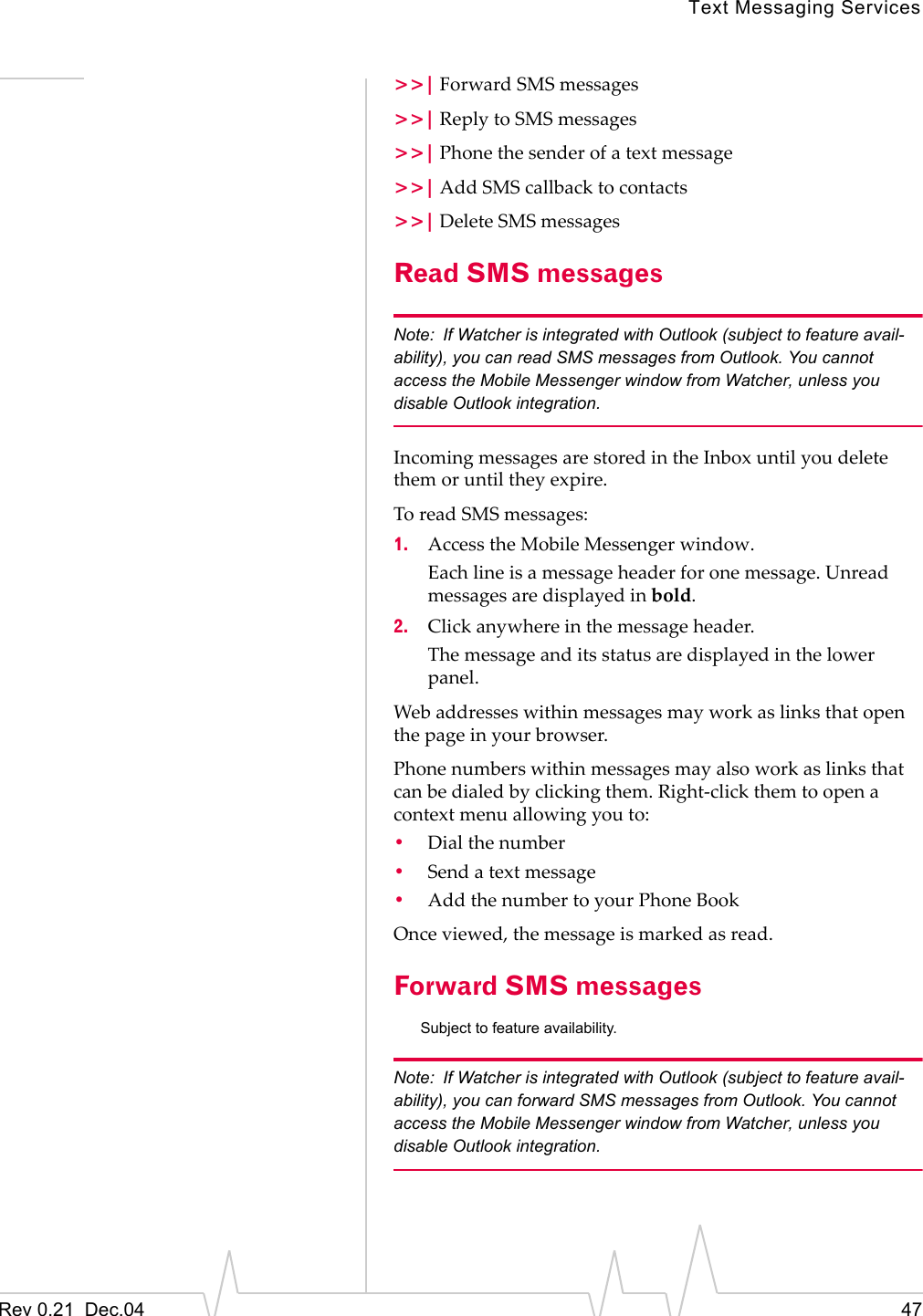 Text Messaging ServicesRev 0.21  Dec.04 47&gt;&gt;| Forward SMS messages&gt;&gt;| Reply to SMS messages&gt;&gt;| Phone the sender of a text message&gt;&gt;| Add SMS callback to contacts&gt;&gt;| Delete SMS messagesRead SMS messagesNote: If Watcher is integrated with Outlook (subject to feature avail-ability), you can read SMS messages from Outlook. You cannot access the Mobile Messenger window from Watcher, unless you disable Outlook integration.Incoming messages are stored in the Inbox until you delete them or until they expire.To read SMS messages:1. Access the Mobile Messenger window.Each line is a message header for one message. Unread messages are displayed in bold.2. Click anywhere in the message header.The message and its status are displayed in the lower panel.Web addresses within messages may work as links that open the page in your browser.Phone numbers within messages may also work as links that can be dialed by clicking them. Right-click them to open a context menu allowing you to:•Dial the number•Send a text message•Add the number to your Phone BookOnce viewed, the message is marked as read.Forward SMS messagesSubject to feature availability.Note: If Watcher is integrated with Outlook (subject to feature avail-ability), you can forward SMS messages from Outlook. You cannot access the Mobile Messenger window from Watcher, unless you disable Outlook integration.