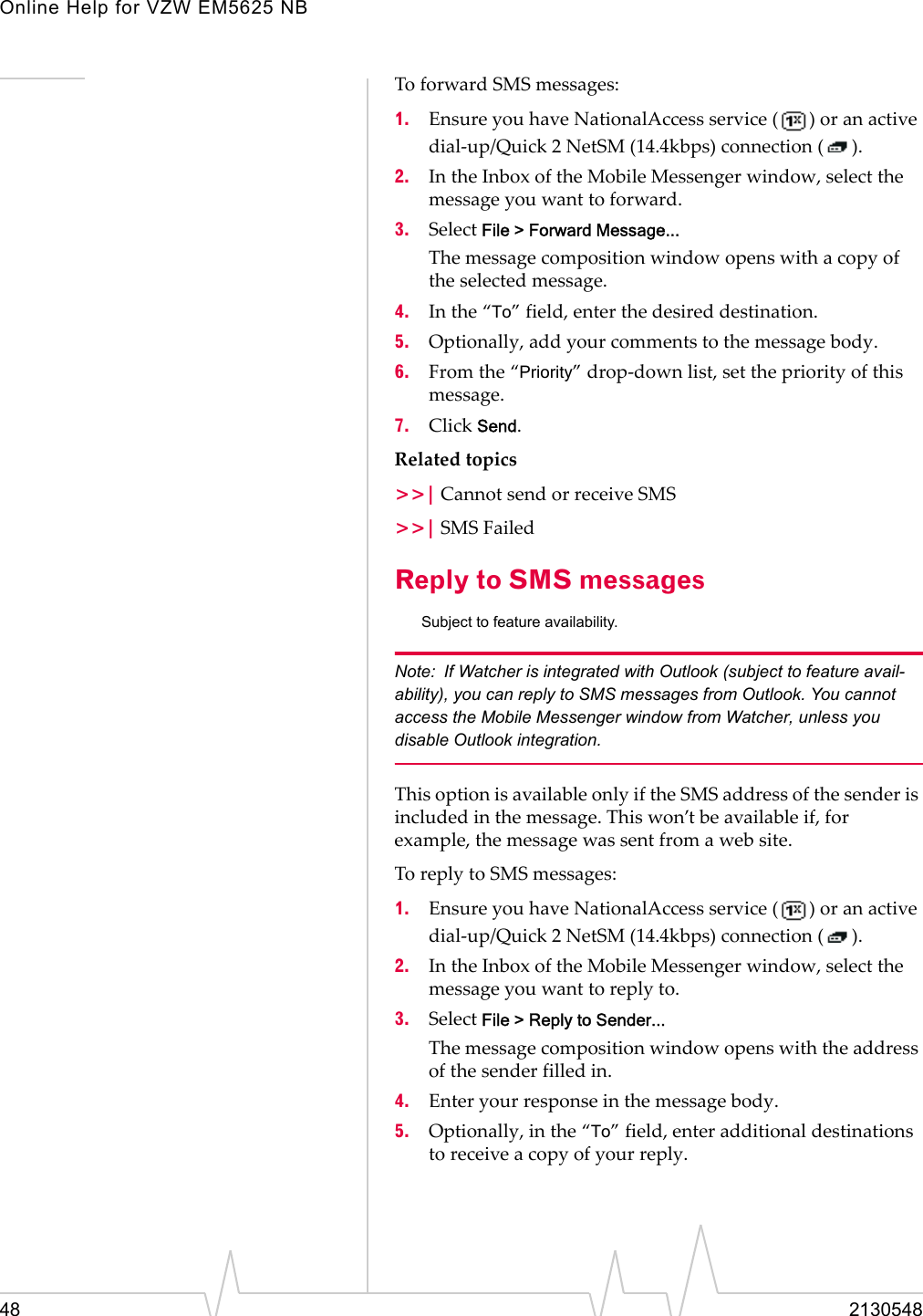 Online Help for VZW EM5625 NB48 2130548To forward SMS messages:1. Ensure you have NationalAccess service ( ) or an active dial-up/Quick 2 NetSM (14.4kbps) connection ( ).2. In the Inbox of the Mobile Messenger window, select the message you want to forward.3. Select File &gt; Forward Message...The message composition window opens with a copy of the selected message.4. In the “To” field, enter the desired destination.5. Optionally, add your comments to the message body.6. From the “Priority” drop-down list, set the priority of this message.7. Click Send.Related topics&gt;&gt;| Cannot send or receive SMS&gt;&gt;| SMS FailedReply to SMS messagesSubject to feature availability.Note: If Watcher is integrated with Outlook (subject to feature avail-ability), you can reply to SMS messages from Outlook. You cannot access the Mobile Messenger window from Watcher, unless you disable Outlook integration.This option is available only if the SMS address of the sender is included in the message. This won’t be available if, for example, the message was sent from a web site.To reply to SMS messages:1. Ensure you have NationalAccess service ( ) or an active dial-up/Quick 2 NetSM (14.4kbps) connection ( ).2. In the Inbox of the Mobile Messenger window, select the message you want to reply to.3. Select File &gt; Reply to Sender...The message composition window opens with the address of the sender filled in.4. Enter your response in the message body.5. Optionally, in the “To” field, enter additional destinations to receive a copy of your reply.