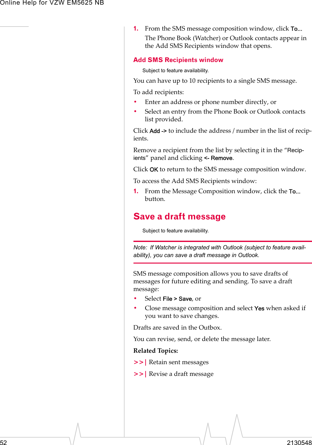 Online Help for VZW EM5625 NB52 21305481. From the SMS message composition window, click To...The Phone Book (Watcher) or Outlook contacts appear in the Add SMS Recipients window that opens.Add SMS Recipients windowSubject to feature availability.You can have up to 10 recipients to a single SMS message.To add recipients:•Enter an address or phone number directly, or•Select an entry from the Phone Book or Outlook contacts list provided.Click Add -&gt; to include the address / number in the list of recip-ients.Remove a recipient from the list by selecting it in the “Recip-ients” panel and clicking &lt;- Remove.Click OK to return to the SMS message composition window.To access the Add SMS Recipients window:1. From the Message Composition window, click the To... button.Save a draft messageSubject to feature availability.Note: If Watcher is integrated with Outlook (subject to feature avail-ability), you can save a draft message in Outlook.SMS message composition allows you to save drafts of messages for future editing and sending. To save a draft message:•Select File &gt; Save, or•Close message composition and select Yes when asked if you want to save changes.Drafts are saved in the Outbox.You can revise, send, or delete the message later.Related Topics:&gt;&gt;| Retain sent messages&gt;&gt;| Revise a draft message