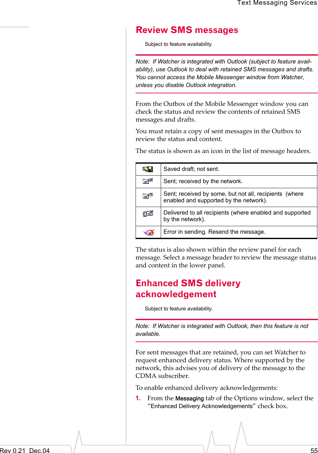 Text Messaging ServicesRev 0.21  Dec.04 55Review SMS messagesSubject to feature availability.Note: If Watcher is integrated with Outlook (subject to feature avail-ability), use Outlook to deal with retained SMS messages and drafts. You cannot access the Mobile Messenger window from Watcher, unless you disable Outlook integration.From the Outbox of the Mobile Messenger window you can check the status and review the contents of retained SMS messages and drafts.You must retain a copy of sent messages in the Outbox to review the status and content.The status is shown as an icon in the list of message headers.The status is also shown within the review panel for each message. Select a message header to review the message status and content in the lower panel.Enhanced SMS delivery acknowledgementSubject to feature availability.Note: If Watcher is integrated with Outlook, then this feature is not available.For sent messages that are retained, you can set Watcher to request enhanced delivery status. Where supported by the network, this advises you of delivery of the message to the CDMA subscriber.To enable enhanced delivery acknowledgements:1. From the Messaging tab of the Options window, select the “Enhanced Delivery Acknowledgements” check box.Saved draft; not sent.Sent; received by the network.Sent; received by some, but not all, recipients  (where enabled and supported by the network).Delivered to all recipients (where enabled and supported by the network).Error in sending. Resend the message.