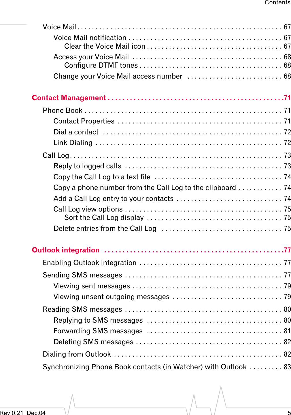 ContentsRev 0.21  Dec.04 5Voice Mail. . . . . . . . . . . . . . . . . . . . . . . . . . . . . . . . . . . . . . . . . . . . . . . . . . . . . . . .  67Voice Mail notification . . . . . . . . . . . . . . . . . . . . . . . . . . . . . . . . . . . . . . . . . .  67Clear the Voice Mail icon . . . . . . . . . . . . . . . . . . . . . . . . . . . . . . . . . . . . .  67Access your Voice Mail  . . . . . . . . . . . . . . . . . . . . . . . . . . . . . . . . . . . . . . . . .  68Configure DTMF tones . . . . . . . . . . . . . . . . . . . . . . . . . . . . . . . . . . . . . . .  68Change your Voice Mail access number   . . . . . . . . . . . . . . . . . . . . . . . . . .  68Contact Management . . . . . . . . . . . . . . . . . . . . . . . . . . . . . . . . . . . . . . . . . . . . . . . .71Phone Book . . . . . . . . . . . . . . . . . . . . . . . . . . . . . . . . . . . . . . . . . . . . . . . . . . . . . .  71Contact Properties  . . . . . . . . . . . . . . . . . . . . . . . . . . . . . . . . . . . . . . . . . . . . .  71Dial a contact  . . . . . . . . . . . . . . . . . . . . . . . . . . . . . . . . . . . . . . . . . . . . . . . . .  72Link Dialing  . . . . . . . . . . . . . . . . . . . . . . . . . . . . . . . . . . . . . . . . . . . . . . . . . . .  72Call Log. . . . . . . . . . . . . . . . . . . . . . . . . . . . . . . . . . . . . . . . . . . . . . . . . . . . . . . . . .  73Reply to logged calls  . . . . . . . . . . . . . . . . . . . . . . . . . . . . . . . . . . . . . . . . . . .  73Copy the Call Log to a text file  . . . . . . . . . . . . . . . . . . . . . . . . . . . . . . . . . . .  74Copy a phone number from the Call Log to the clipboard  . . . . . . . . . . . . 74Add a Call Log entry to your contacts  . . . . . . . . . . . . . . . . . . . . . . . . . . . . .  74Call Log view options . . . . . . . . . . . . . . . . . . . . . . . . . . . . . . . . . . . . . . . . . . .  75Sort the Call Log display  . . . . . . . . . . . . . . . . . . . . . . . . . . . . . . . . . . . . .  75Delete entries from the Call Log   . . . . . . . . . . . . . . . . . . . . . . . . . . . . . . . . .  75Outlook integration   . . . . . . . . . . . . . . . . . . . . . . . . . . . . . . . . . . . . . . . . . . . . . . . . .77Enabling Outlook integration  . . . . . . . . . . . . . . . . . . . . . . . . . . . . . . . . . . . . . . .  77Sending SMS messages  . . . . . . . . . . . . . . . . . . . . . . . . . . . . . . . . . . . . . . . . . . .  77Viewing sent messages . . . . . . . . . . . . . . . . . . . . . . . . . . . . . . . . . . . . . . . . .  79Viewing unsent outgoing messages  . . . . . . . . . . . . . . . . . . . . . . . . . . . . . .  79Reading SMS messages  . . . . . . . . . . . . . . . . . . . . . . . . . . . . . . . . . . . . . . . . . . .  80Replying to SMS messages  . . . . . . . . . . . . . . . . . . . . . . . . . . . . . . . . . . . . .  80Forwarding SMS messages  . . . . . . . . . . . . . . . . . . . . . . . . . . . . . . . . . . . . .  81Deleting SMS messages  . . . . . . . . . . . . . . . . . . . . . . . . . . . . . . . . . . . . . . . . 82Dialing from Outlook  . . . . . . . . . . . . . . . . . . . . . . . . . . . . . . . . . . . . . . . . . . . . . .  82Synchronizing Phone Book contacts (in Watcher) with Outlook  . . . . . . . . .  83