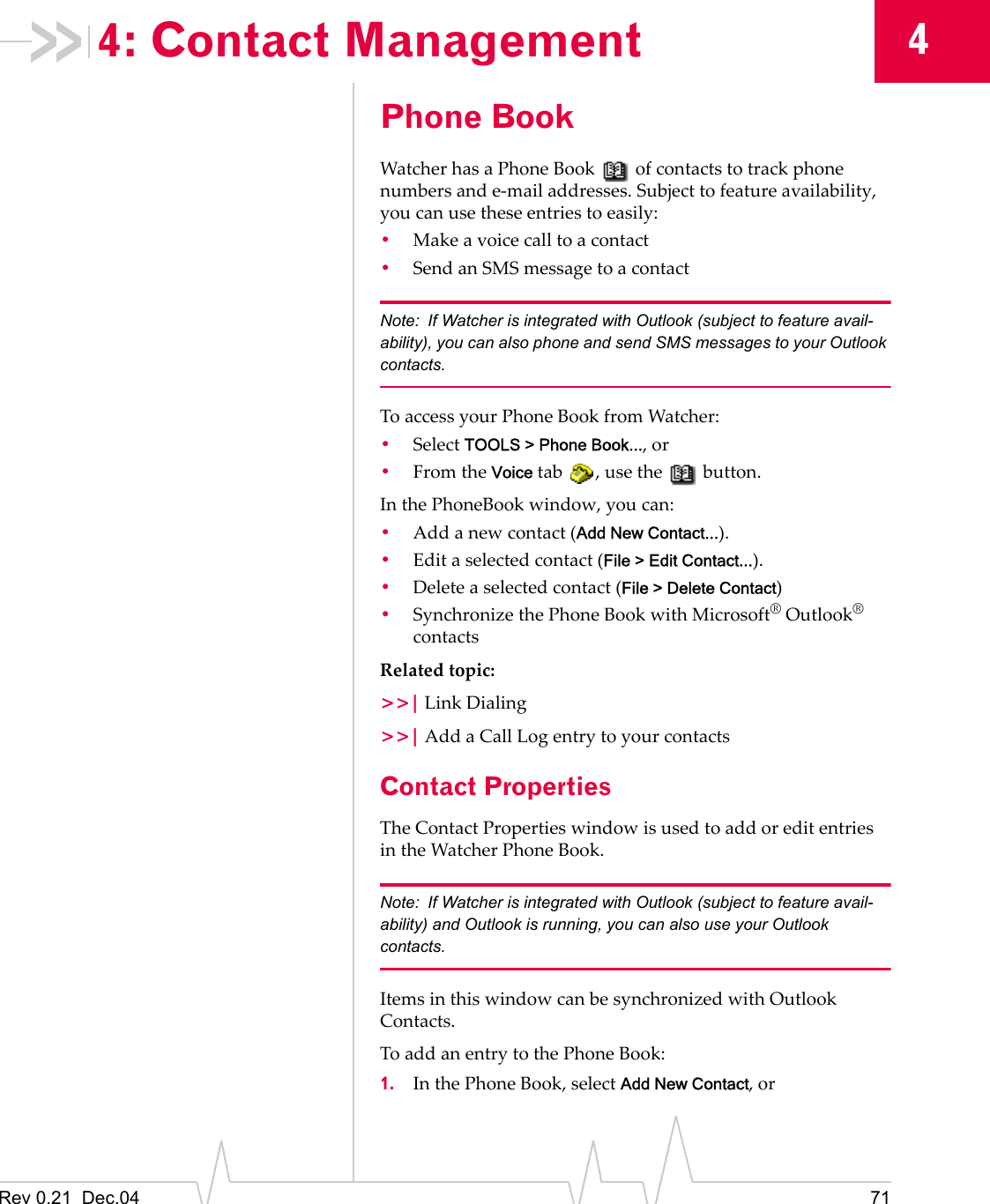 Rev 0.21  Dec.04 7144: Contact ManagementPhone BookWatcher has a Phone Book   of contacts to track phone numbers and e-mail addresses. Subject to feature availability, you can use these entries to easily:•Make a voice call to a contact•Send an SMS message to a contactNote: If Watcher is integrated with Outlook (subject to feature avail-ability), you can also phone and send SMS messages to your Outlook contacts.To access your Phone Book from Watcher:•Select TOOLS &gt; Phone Book..., or•From the Voice tab  , use the   button.In the PhoneBook window, you can:•Add a new contact (Add New Contact...).•Edit a selected contact (File &gt; Edit Contact...).•Delete a selected contact (File &gt; Delete Contact)•Synchronize the Phone Book with Microsoft® Outlook® contactsRelated topic:&gt;&gt;| Link Dialing&gt;&gt;| Add a Call Log entry to your contactsContact PropertiesThe Contact Properties window is used to add or edit entries in the Watcher Phone Book.Note: If Watcher is integrated with Outlook (subject to feature avail-ability) and Outlook is running, you can also use your Outlook contacts.Items in this window can be synchronized with Outlook Contacts.To add an entry to the Phone Book:1. In the Phone Book, select Add New Contact, or