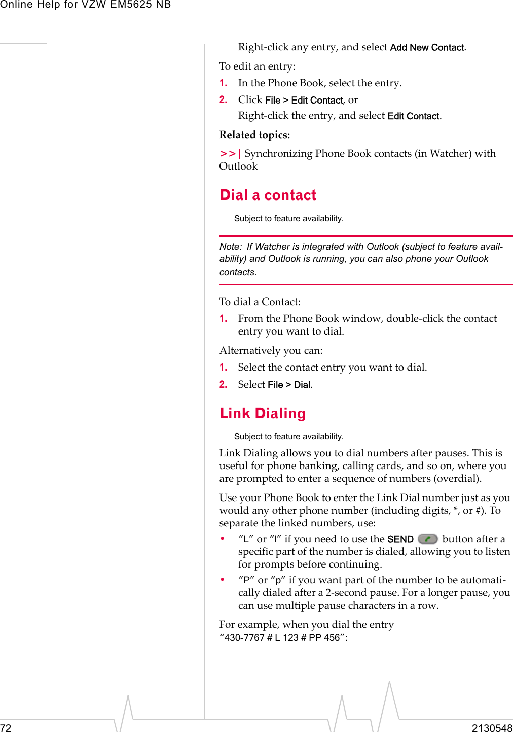 Online Help for VZW EM5625 NB72 2130548Right-click any entry, and select Add New Contact.To edit an entry:1. In the Phone Book, select the entry.2. Click File &gt; Edit Contact, orRight-click the entry, and select Edit Contact.Related topics:&gt;&gt;| Synchronizing Phone Book contacts (in Watcher) with OutlookDial a contactSubject to feature availability.Note: If Watcher is integrated with Outlook (subject to feature avail-ability) and Outlook is running, you can also phone your Outlook contacts.To dial a Contact:1. From the Phone Book window, double-click the contact entry you want to dial.Alternatively you can:1. Select the contact entry you want to dial.2. Select File &gt; Dial.Link DialingSubject to feature availability.Link Dialing allows you to dial numbers after pauses. This is useful for phone banking, calling cards, and so on, where you are prompted to enter a sequence of numbers (overdial).Use your Phone Book to enter the Link Dial number just as you would any other phone number (including digits, *, or #). To separate the linked numbers, use:•“L” or “l” if you need to use the SEND   button after a specific part of the number is dialed, allowing you to listen for prompts before continuing.•“P” or “p” if you want part of the number to be automati-cally dialed after a 2-second pause. For a longer pause, you can use multiple pause characters in a row.For example, when you dial the entry “430-7767#L123#PP456”: