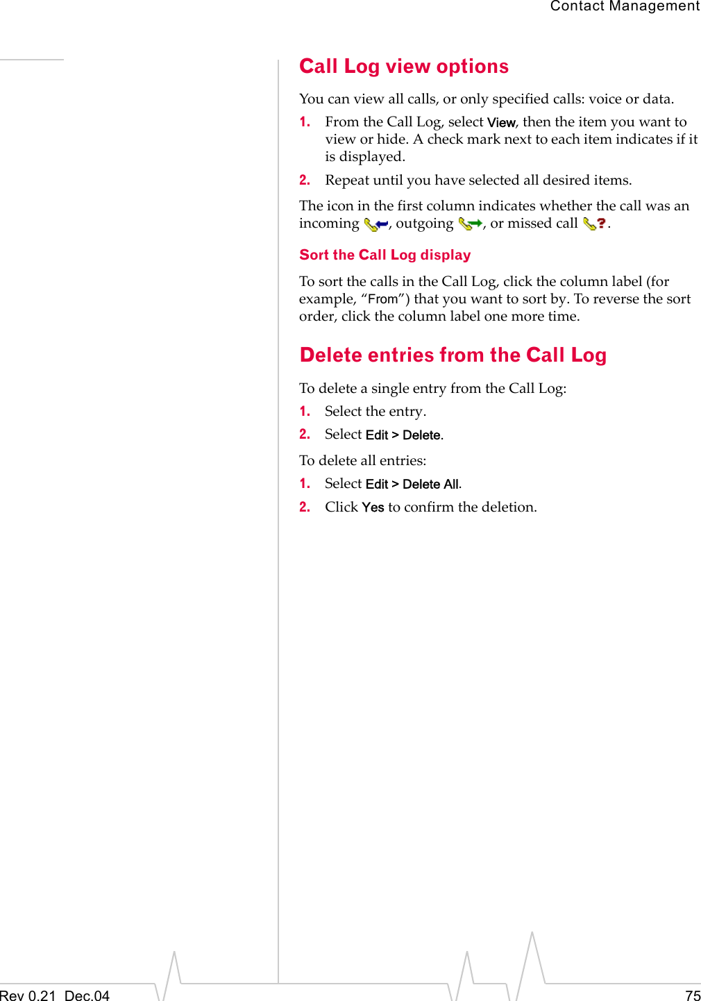 Contact ManagementRev 0.21  Dec.04 75Call Log view optionsYou can view all calls, or only specified calls: voice or data.1. From the Call Log, select View, then the item you want to view or hide. A check mark next to each item indicates if it is displayed.2. Repeat until you have selected all desired items.The icon in the first column indicates whether the call was an incoming , outgoing , or missed call .Sort the Call Log displayTo sort the calls in the Call Log, click the column label (for example, “From”) that you want to sort by. To reverse the sort order, click the column label one more time.Delete entries from the Call LogTo delete a single entry from the Call Log:1. Select the entry.2. Select Edit &gt; Delete.To delete all entries:1. Select Edit &gt; Delete All.2. Click Yes to confirm the deletion.