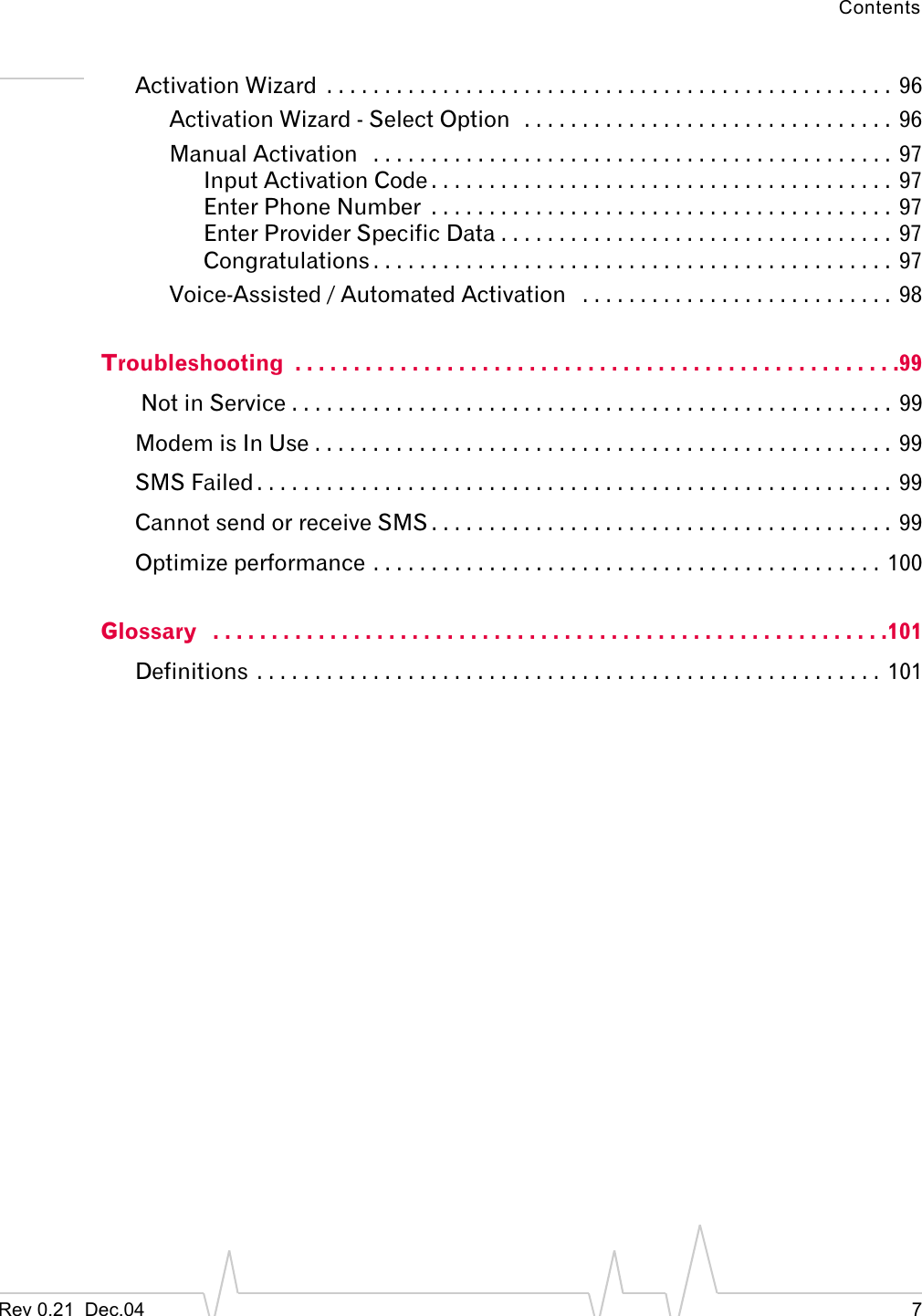 ContentsRev 0.21  Dec.04 7Activation Wizard  . . . . . . . . . . . . . . . . . . . . . . . . . . . . . . . . . . . . . . . . . . . . . . . . .  96Activation Wizard - Select Option  . . . . . . . . . . . . . . . . . . . . . . . . . . . . . . . .  96Manual Activation   . . . . . . . . . . . . . . . . . . . . . . . . . . . . . . . . . . . . . . . . . . . . .  97Input Activation Code . . . . . . . . . . . . . . . . . . . . . . . . . . . . . . . . . . . . . . . .  97Enter Phone Number  . . . . . . . . . . . . . . . . . . . . . . . . . . . . . . . . . . . . . . . .  97Enter Provider Specific Data . . . . . . . . . . . . . . . . . . . . . . . . . . . . . . . . . .  97Congratulations . . . . . . . . . . . . . . . . . . . . . . . . . . . . . . . . . . . . . . . . . . . . .  97Voice-Assisted / Automated Activation   . . . . . . . . . . . . . . . . . . . . . . . . . . .  98Troubleshooting  . . . . . . . . . . . . . . . . . . . . . . . . . . . . . . . . . . . . . . . . . . . . . . . . . . . .99 Not in Service . . . . . . . . . . . . . . . . . . . . . . . . . . . . . . . . . . . . . . . . . . . . . . . . . . . .  99Modem is In Use . . . . . . . . . . . . . . . . . . . . . . . . . . . . . . . . . . . . . . . . . . . . . . . . . .  99SMS Failed . . . . . . . . . . . . . . . . . . . . . . . . . . . . . . . . . . . . . . . . . . . . . . . . . . . . . . .  99Cannot send or receive SMS . . . . . . . . . . . . . . . . . . . . . . . . . . . . . . . . . . . . . . . .  99Optimize performance . . . . . . . . . . . . . . . . . . . . . . . . . . . . . . . . . . . . . . . . . . . .  100Glossary   . . . . . . . . . . . . . . . . . . . . . . . . . . . . . . . . . . . . . . . . . . . . . . . . . . . . . . . . . .101Definitions . . . . . . . . . . . . . . . . . . . . . . . . . . . . . . . . . . . . . . . . . . . . . . . . . . . . . .  101