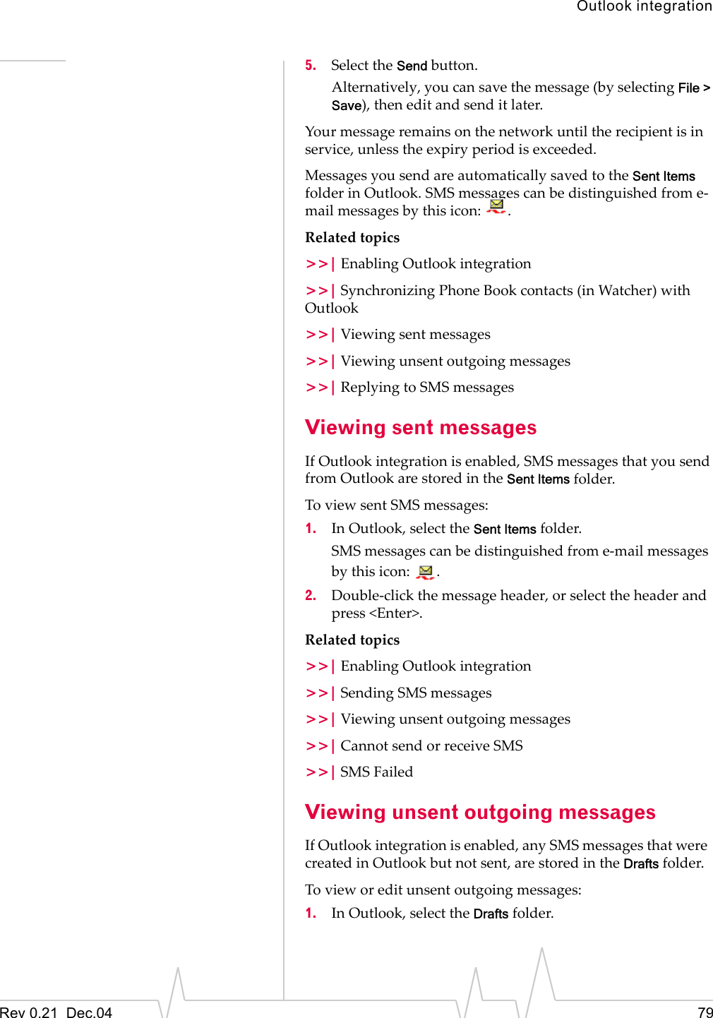 Outlook integrationRev 0.21  Dec.04 795. Select the Send button. Alternatively, you can save the message (by selecting File &gt; Save), then edit and send it later.Your message remains on the network until the recipient is in service, unless the expiry period is exceeded.Messages you send are automatically saved to the Sent Items folder in Outlook. SMS messages can be distinguished from e-mail messages by this icon:  .Related topics&gt;&gt;| Enabling Outlook integration&gt;&gt;| Synchronizing Phone Book contacts (in Watcher) with Outlook&gt;&gt;| Viewing sent messages&gt;&gt;| Viewing unsent outgoing messages&gt;&gt;| Replying to SMS messagesViewing sent messagesIf Outlook integration is enabled, SMS messages that you send from Outlook are stored in the Sent Items folder. To view sent SMS messages:1. In Outlook, select the Sent Items folder.SMS messages can be distinguished from e-mail messages by this icon:  .2. Double-click the message header, or select the header and press &lt;Enter&gt;.Related topics&gt;&gt;| Enabling Outlook integration&gt;&gt;| Sending SMS messages&gt;&gt;| Viewing unsent outgoing messages&gt;&gt;| Cannot send or receive SMS&gt;&gt;| SMS FailedViewing unsent outgoing messagesIf Outlook integration is enabled, any SMS messages that were  created in Outlook but not sent, are stored in the Drafts folder.To view or edit unsent outgoing messages: 1. In Outlook, select the Drafts folder.