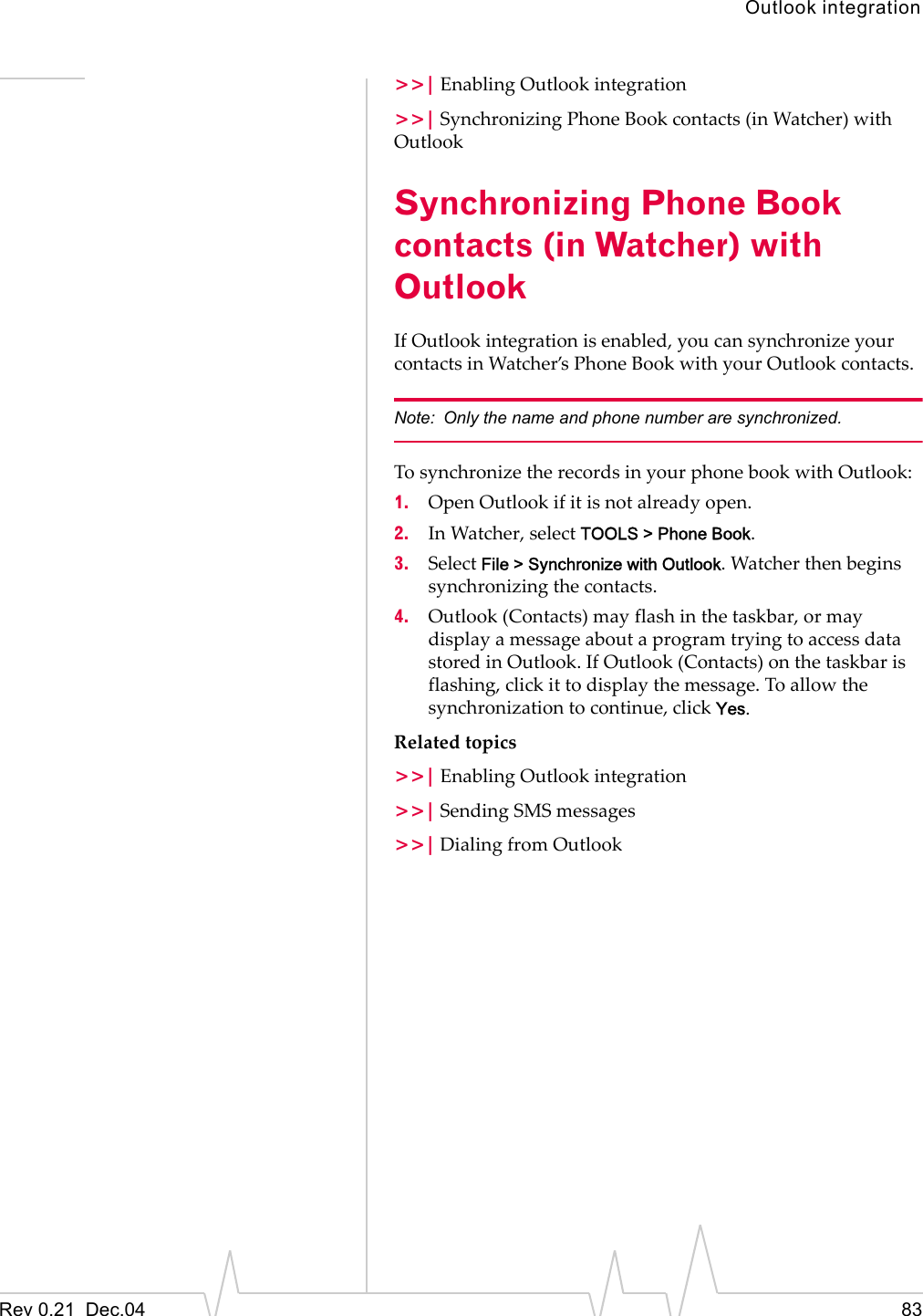 Outlook integrationRev 0.21  Dec.04 83&gt;&gt;| Enabling Outlook integration&gt;&gt;| Synchronizing Phone Book contacts (in Watcher) with OutlookSynchronizing Phone Book contacts (in Watcher) with OutlookIf Outlook integration is enabled, you can synchronize your contacts in Watcher’s Phone Book with your Outlook contacts.Note: Only the name and phone number are synchronized.To synchronize the records in your phone book with Outlook:1. Open Outlook if it is not already open.2. In Watcher, select TOOLS &gt; Phone Book.3. Select File &gt; Synchronize with Outlook. Watcher then begins synchronizing the contacts.4. Outlook (Contacts) may flash in the taskbar, or may display a message about a program trying to access data stored in Outlook. If Outlook (Contacts) on the taskbar is flashing, click it to display the message. To allow the synchronization to continue, click Yes.Related topics&gt;&gt;| Enabling Outlook integration&gt;&gt;| Sending SMS messages&gt;&gt;| Dialing from Outlook