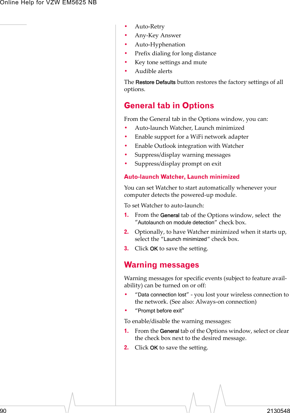 Online Help for VZW EM5625 NB90 2130548•Auto-Retry•Any-Key Answer•Auto-Hyphenation•Prefix dialing for long distance•Key tone settings and mute•Audible alertsThe Restore Defaults button restores the factory settings of all options.General tab in OptionsFrom the General tab in the Options window, you can:•Auto-launch Watcher, Launch minimized•Enable support for a WiFi network adapter•Enable Outlook integration with Watcher•Suppress/display warning messages•Suppress/display prompt on exitAuto-launch Watcher, Launch minimizedYou can set Watcher to start automatically whenever your computer detects the powered-up module.To set Watcher to auto-launch:1. From the General tab of the Options window, select  the “Autolaunch on module detection” check box.2. Optionally, to have Watcher minimized when it starts up, select the “Launch minimized“ check box.3. Click OK to save the setting.Warning messagesWarning messages for specific events (subject to feature avail-ability) can be turned on or off:•“Data connection lost” - you lost your wireless connection to the network. (See also: Always-on connection)•“Prompt before exit”To enable/disable the warning messages:1. From the General tab of the Options window, select or clear the check box next to the desired message.2. Click OK to save the setting.