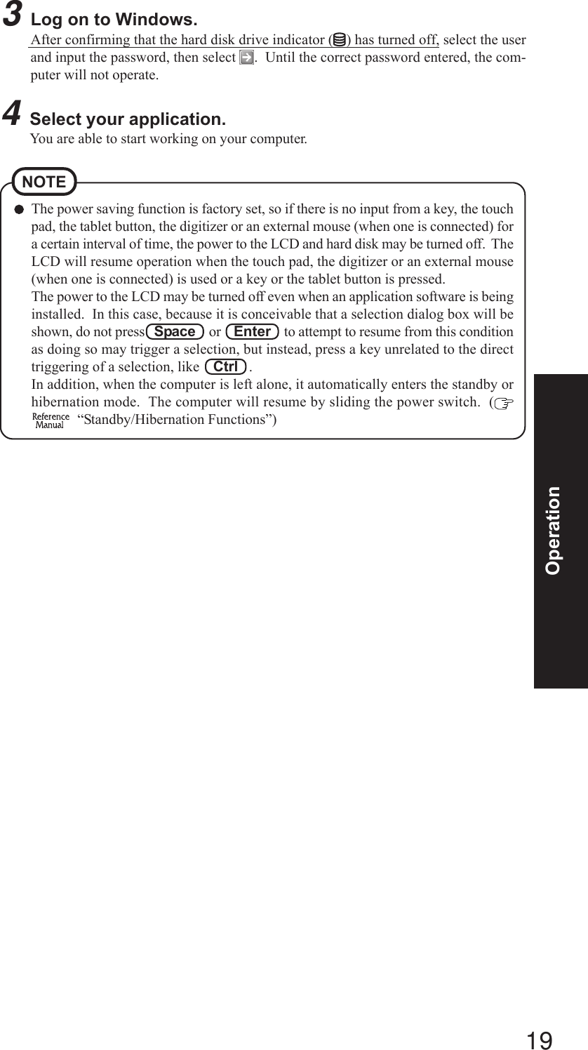 19OperationThe power saving function is factory set, so if there is no input from a key, the touchpad, the tablet button, the digitizer or an external mouse (when one is connected) fora certain interval of time, the power to the LCD and hard disk may be turned off.  TheLCD will resume operation when the touch pad, the digitizer or an external mouse(when one is connected) is used or a key or the tablet button is pressed.The power to the LCD may be turned off even when an application software is beinginstalled.  In this case, because it is conceivable that a selection dialog box will beshown, do not press   Space    or    Enter    to attempt to resume from this conditionas doing so may trigger a selection, but instead, press a key unrelated to the directtriggering of a selection, like    Ctrl   .In addition, when the computer is left alone, it automatically enters the standby orhibernation mode.  The computer will resume by sliding the power switch.  (  “Standby/Hibernation Functions”)NOTE3Log on to Windows.After confirming that the hard disk drive indicator ( ) has turned off, select the userand input the password, then select  .  Until the correct password entered, the com-puter will not operate.4Select your application.You are able to start working on your computer.