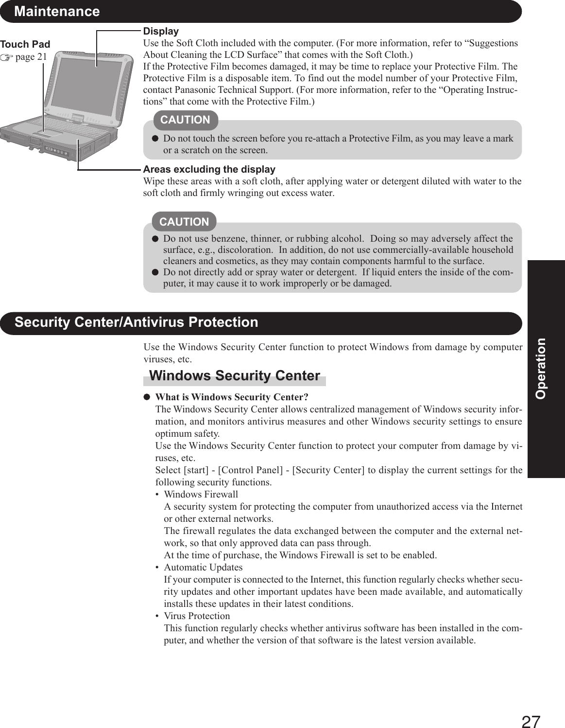 27OperationTouch Pad page 21MaintenanceAreas excluding the displayWipe these areas with a soft cloth, after applying water or detergent diluted with water to thesoft cloth and firmly wringing out excess water.DisplayUse the Soft Cloth included with the computer. (For more information, refer to “SuggestionsAbout Cleaning the LCD Surface” that comes with the Soft Cloth.)If the Protective Film becomes damaged, it may be time to replace your Protective Film. TheProtective Film is a disposable item. To find out the model number of your Protective Film,contact Panasonic Technical Support. (For more information, refer to the “Operating Instruc-tions” that come with the Protective Film.)Do not use benzene, thinner, or rubbing alcohol.  Doing so may adversely affect thesurface, e.g., discoloration.  In addition, do not use commercially-available householdcleaners and cosmetics, as they may contain components harmful to the surface.Do not directly add or spray water or detergent.  If liquid enters the inside of the com-puter, it may cause it to work improperly or be damaged.CAUTIONDo not touch the screen before you re-attach a Protective Film, as you may leave a markor a scratch on the screen.CAUTIONSecurity Center/Antivirus ProtectionUse the Windows Security Center function to protect Windows from damage by computerviruses, etc.Windows Security CenterWhat is Windows Security Center?The Windows Security Center allows centralized management of Windows security infor-mation, and monitors antivirus measures and other Windows security settings to ensureoptimum safety.Use the Windows Security Center function to protect your computer from damage by vi-ruses, etc.Select [start] - [Control Panel] - [Security Center] to display the current settings for thefollowing security functions.• Windows FirewallA security system for protecting the computer from unauthorized access via the Internetor other external networks.The firewall regulates the data exchanged between the computer and the external net-work, so that only approved data can pass through.At the time of purchase, the Windows Firewall is set to be enabled.• Automatic UpdatesIf your computer is connected to the Internet, this function regularly checks whether secu-rity updates and other important updates have been made available, and automaticallyinstalls these updates in their latest conditions.• Virus ProtectionThis function regularly checks whether antivirus software has been installed in the com-puter, and whether the version of that software is the latest version available.