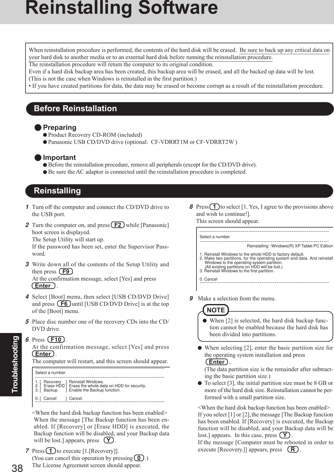 38Troubleshooting9Make a selection from the menu.When selecting [2], enter the basic partition size forthe operating system installation and press   Enter   .(The data partition size is the remainder after subtract-ing the basic partition size.)To select [3], the initial partition size must be 8 GB ormore of the hard disk size. Reinstallation cannot be per-formed with a small partition size.&lt;When the hard disk backup function has been enabled&gt;If you select [1] or [2], the message [The Backup functionhas been enabled. If [Recovery] is executed, the Backupfunction will be disabled, and your Backup data will belost.] appears.  In this case, press    Y   .If the message [Computer must be rebooted in order toexecute [Recovery.]] appears, press R   .When [2] is selected, the hard disk backup func-tion cannot be enabled because the hard disk hasbeen divided into partitions.NOTEReinstalling SoftwareBefore ReinstallationPreparingProduct Recovery CD-ROM (included)Panasonic USB CD/DVD drive (optional:  CF-VDRRT1M or CF-VDRRT2W )ImportantBefore the reinstallation procedure, remove all peripherals (except for the CD/DVD drive).Be sure the AC adaptor is connected until the reinstallation procedure is completed.Reinstalling1Turn off the computer and connect the CD/DVD drive tothe USB port.2Turn the computer on, and press   F2   while [Panasonic]boot screen is displayed.The Setup Utility will start up.If the password has been set, enter the Supervisor Pass-word.3Write down all of the contents of the Setup Utility andthen press    F9  .At the confirmation message, select [Yes] and press  Enter    .4Select [Boot] menu, then select [USB CD/DVD Drive]and press    F6   until [USB CD/DVD Drive] is at the topof the [Boot] menu.5Place disc number one of the recovery CDs into the CD/DVD drive.6Press    F10  .At the confirmation message, select [Yes] and pressEnter   .The computer will restart, and this screen should appear.When reinstallation procedure is performed, the contents of the hard disk will be erased.  Be sure to back up any critical data onyour hard disk to another media or to an external hard disk before running the reinstallation procedure.The reinstallation procedure will return the computer to its original condition.Even if a hard disk backup area has been created, this backup area will be erased, and all the backed up data will be lost.(This is not the case when Windows is reinstalled in the first partition.)• If you have created partitions for data, the data may be erased or become corrupt as a result of the reinstallation procedure.8Press   1   to select [1. Yes, I agree to the provisions aboveand wish to continue!].This screen should appear.---------------------------------------------------------------------Select a number---------------------------------------------------------------------Reinstalling : Windows(R) XP Tablet PC Edition1. Reinstall Windows to the whole HDD to factory default.2. Make two partitions, for the operating system and data. And reinstallWindows to the operating system partition.(All existing partitions on HDD will be lost.)3. Reinstall Windows to the first partition.0. Cancel---------------------------------------------------------------------&lt;When the hard disk backup function has been enabled&gt;When the message [The Backup function has been en-abled. If [Recovery] or [Erase HDD] is executed, theBackup function will be disabled, and your Backup datawill be lost.] appears, press     Y   .7Press   1   to execute [1.[Recovery]].(You can cancel this operation by pressing   0   .)The License Agreement screen should appear.---------------------------------------------------------------------Select a number---------------------------------------------------------------------1. [ Recovery ] Reinstall Windows.2. [ Erase HDD ] Erase the whole data on HDD for security.3. [ Backup ] Enable the Backup function.0. [ Cancel ] Cancel.---------------------------------------------------------------------