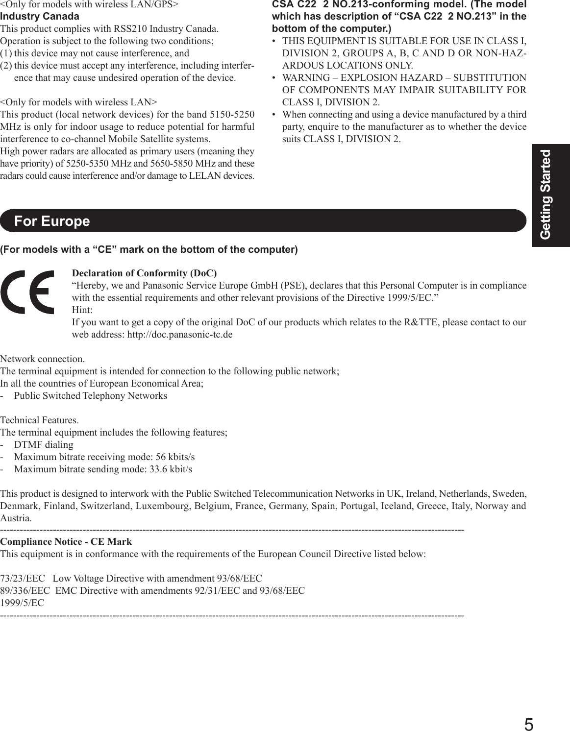 5Getting StartedCSA C22  2 NO.213-conforming model. (The modelwhich has description of “CSA C22  2 NO.213” in thebottom of the computer.)• THIS EQUIPMENT IS SUITABLE FOR USE IN CLASS I,DIVISION 2, GROUPS A, B, C AND D OR NON-HAZ-ARDOUS LOCATIONS ONLY.• WARNING – EXPLOSION HAZARD – SUBSTITUTIONOF COMPONENTS MAY IMPAIR SUITABILITY FORCLASS I, DIVISION 2.• When connecting and using a device manufactured by a thirdparty, enquire to the manufacturer as to whether the devicesuits CLASS I, DIVISION 2.Declaration of Conformity (DoC)“Hereby, we and Panasonic Service Europe GmbH (PSE), declares that this Personal Computer is in compliancewith the essential requirements and other relevant provisions of the Directive 1999/5/EC.”Hint:If you want to get a copy of the original DoC of our products which relates to the R&amp;TTE, please contact to ourweb address: http://doc.panasonic-tc.deNetwork connection.The terminal equipment is intended for connection to the following public network;In all the countries of European Economical Area;- Public Switched Telephony NetworksTechnical Features.The terminal equipment includes the following features;- DTMF dialing- Maximum bitrate receiving mode: 56 kbits/s- Maximum bitrate sending mode: 33.6 kbit/sThis product is designed to interwork with the Public Switched Telecommunication Networks in UK, Ireland, Netherlands, Sweden,Denmark, Finland, Switzerland, Luxembourg, Belgium, France, Germany, Spain, Portugal, Iceland, Greece, Italy, Norway andAustria.--------------------------------------------------------------------------------------------------------------------------------------------Compliance Notice - CE MarkThis equipment is in conformance with the requirements of the European Council Directive listed below:73/23/EEC   Low Voltage Directive with amendment 93/68/EEC89/336/EEC  EMC Directive with amendments 92/31/EEC and 93/68/EEC1999/5/EC--------------------------------------------------------------------------------------------------------------------------------------------For Europe&lt;Only for models with wireless LAN/GPS&gt;Industry CanadaThis product complies with RSS210 Industry Canada.Operation is subject to the following two conditions;(1) this device may not cause interference, and(2) this device must accept any interference, including interfer-ence that may cause undesired operation of the device.&lt;Only for models with wireless LAN&gt;This product (local network devices) for the band 5150-5250MHz is only for indoor usage to reduce potential for harmfulinterference to co-channel Mobile Satellite systems.High power radars are allocated as primary users (meaning theyhave priority) of 5250-5350 MHz and 5650-5850 MHz and theseradars could cause interference and/or damage to LELAN devices.(For models with a “CE” mark on the bottom of the computer)